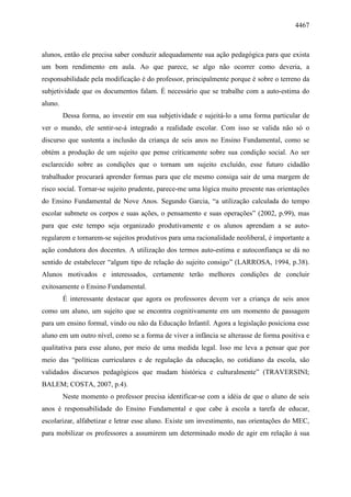 4467
alunos, então ele precisa saber conduzir adequadamente sua ação pedagógica para que exista
um bom rendimento em aula. Ao que parece, se algo não ocorrer como deveria, a
responsabilidade pela modificação é do professor, principalmente porque é sobre o terreno da
subjetividade que os documentos falam. É necessário que se trabalhe com a auto-estima do
aluno.
Dessa forma, ao investir em sua subjetividade e sujeitá-lo a uma forma particular de
ver o mundo, ele sentir-se-á integrado a realidade escolar. Com isso se valida não só o
discurso que sustenta a inclusão da criança de seis anos no Ensino Fundamental, como se
obtém a produção de um sujeito que pense criticamente sobre sua condição social. Ao ser
esclarecido sobre as condições que o tornam um sujeito excluído, esse futuro cidadão
trabalhador procurará aprender formas para que ele mesmo consiga sair de uma margem de
risco social. Tornar-se sujeito prudente, parece-me uma lógica muito presente nas orientações
do Ensino Fundamental de Nove Anos. Segundo Garcia, “a utilização calculada do tempo
escolar submete os corpos e suas ações, o pensamento e suas operações” (2002, p.99), mas
para que este tempo seja organizado produtivamente e os alunos aprendam a se auto-
regularem e tornarem-se sujeitos produtivos para uma racionalidade neoliberal, é importante a
ação condutora dos docentes. A utilização dos termos auto-estima e autoconfiança se dá no
sentido de estabelecer “algum tipo de relação do sujeito consigo” (LARROSA, 1994, p.38).
Alunos motivados e interessados, certamente terão melhores condições de concluir
exitosamente o Ensino Fundamental.
É interessante destacar que agora os professores devem ver a criança de seis anos
como um aluno, um sujeito que se encontra cognitivamente em um momento de passagem
para um ensino formal, vindo ou não da Educação Infantil. Agora a legislação posiciona esse
aluno em um outro nível, como se a forma de viver a infância se alterasse de forma positiva e
qualitativa para esse aluno, por meio de uma medida legal. Isso me leva a pensar que por
meio das “políticas curriculares e de regulação da educação, no cotidiano da escola, são
validados discursos pedagógicos que mudam histórica e culturalmente” (TRAVERSINI;
BALEM; COSTA, 2007, p.4).
Neste momento o professor precisa identificar-se com a idéia de que o aluno de seis
anos é responsabilidade do Ensino Fundamental e que cabe à escola a tarefa de educar,
escolarizar, alfabetizar e letrar esse aluno. Existe um investimento, nas orientações do MEC,
para mobilizar os professores a assumirem um determinado modo de agir em relação à sua
 