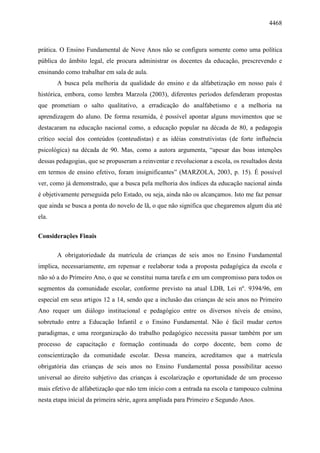 4468
prática. O Ensino Fundamental de Nove Anos não se configura somente como uma política
pública do âmbito legal, ele procura administrar os docentes da educação, prescrevendo e
ensinando como trabalhar em sala de aula.
A busca pela melhoria da qualidade do ensino e da alfabetização em nosso país é
histórica, embora, como lembra Marzola (2003), diferentes períodos defenderam propostas
que prometiam o salto qualitativo, a erradicação do analfabetismo e a melhoria na
aprendizagem do aluno. De forma resumida, é possível apontar alguns movimentos que se
destacaram na educação nacional como, a educação popular na década de 80, a pedagogia
crítico social dos conteúdos (conteudistas) e as idéias construtivistas (de forte influência
psicológica) na década de 90. Mas, como a autora argumenta, “apesar das boas intenções
dessas pedagogias, que se propuseram a reinventar e revolucionar a escola, os resultados desta
em termos de ensino efetivo, foram insignificantes” (MARZOLA, 2003, p. 15). É possível
ver, como já demonstrado, que a busca pela melhoria dos índices da educação nacional ainda
é objetivamente perseguida pelo Estado, ou seja, ainda não os alcançamos. Isto me faz pensar
que ainda se busca a ponta do novelo de lã, o que não significa que chegaremos algum dia até
ela.
Considerações Finais
A obrigatoriedade da matrícula de crianças de seis anos no Ensino Fundamental
implica, necessariamente, em repensar e reelaborar toda a proposta pedagógica da escola e
não só a do Primeiro Ano, o que se constitui numa tarefa e em um compromisso para todos os
segmentos da comunidade escolar, conforme previsto na atual LDB, Lei nº. 9394/96, em
especial em seus artigos 12 a 14, sendo que a inclusão das crianças de seis anos no Primeiro
Ano requer um diálogo institucional e pedagógico entre os diversos níveis de ensino,
sobretudo entre a Educação Infantil e o Ensino Fundamental. Não é fácil mudar certos
paradigmas, e uma reorganização do trabalho pedagógico necessita passar também por um
processo de capacitação e formação continuada do corpo docente, bem como de
conscientização da comunidade escolar. Dessa maneira, acreditamos que a matrícula
obrigatória das crianças de seis anos no Ensino Fundamental possa possibilitar acesso
universal ao direito subjetivo das crianças à escolarização e oportunidade de um processo
mais efetivo de alfabetização que não tem início com a entrada na escola e tampouco culmina
nesta etapa inicial da primeira série, agora ampliada para Primeiro e Segundo Anos.
 