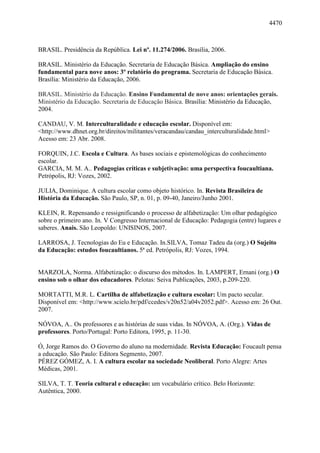 4470
BRASIL. Presidência da República. Lei nº. 11.274/2006. Brasília, 2006.
BRASIL. Ministério da Educação. Secretaria de Educação Básica. Ampliação do ensino
fundamental para nove anos: 3º relatório do programa. Secretaria de Educação Básica.
Brasília: Ministério da Educação, 2006.
BRASIL. Ministério da Educação. Ensino Fundamental de nove anos: orientações gerais.
Ministério da Educação. Secretaria de Educação Básica. Brasília: Ministério da Educação,
2004.
CANDAU, V. M. Interculturalidade e educação escolar. Disponível em:
<http://www.dhnet.org.br/direitos/militantes/veracandau/candau_interculturalidade.html>
Acesso em: 23 Abr. 2008.
FORQUIN, J.C. Escola e Cultura. As bases sociais e epistemológicas do conhecimento
escolar.
GARCIA, M. M. A.. Pedagogias críticas e subjetivação: uma perspectiva foucaultiana.
Petrópolis, RJ: Vozes, 2002.
JULIA, Dominique. A cultura escolar como objeto histórico. In. Revista Brasileira de
História da Educação. São Paulo, SP, n. 01, p. 09-40, Janeiro/Junho 2001.
KLEIN, R. Repensando e ressignificando o processo de alfabetização: Um olhar pedagógico
sobre o primeiro ano. In. V Congresso Internacional de Educação: Pedagogia (entre) lugares e
saberes. Anais. São Leopoldo: UNISINOS, 2007.
LARROSA, J. Tecnologias do Eu e Educação. In.SILVA, Tomaz Tadeu da (org.) O Sujeito
da Educação: estudos foucaultianos. 5ª ed. Petrópolis, RJ: Vozes, 1994.
MARZOLA, Norma. Alfabetização: o discurso dos métodos. In. LAMPERT, Ernani (org.) O
ensino sob o olhar dos educadores. Pelotas: Seiva Publicações, 2003, p.209-220.
MORTATTI, M.R. L. Cartilha de alfabetização e cultura escolar: Um pacto secular.
Disponível em: <http://www.scielo.br/pdf/ccedes/v20n52/a04v2052.pdf>. Acesso em: 26 Out.
2007.
NÓVOA, A.. Os professores e as histórias de suas vidas. In NÓVOA, A. (Org.). Vidas de
professores. Porto/Portugal: Porto Editora, 1995, p. 11-30.
Ó, Jorge Ramos do. O Governo do aluno na modernidade. Revista Educação: Foucault pensa
a educação. São Paulo: Editora Segmento, 2007.
PÉREZ GÓMEZ, A. I. A cultura escolar na sociedade Neoliberal. Porto Alegre: Artes
Médicas, 2001.
SILVA, T. T. Teoria cultural e educação: um vocabulário crítico. Belo Horizonte:
Autêntica, 2000.
 