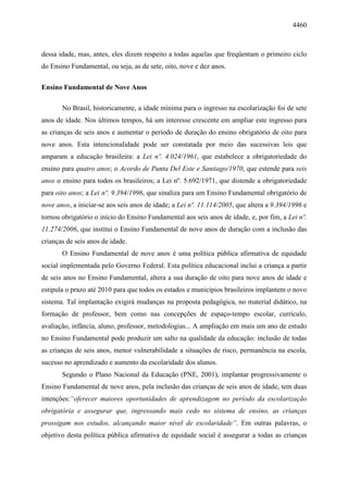 4460
dessa idade, mas, antes, eles dizem respeito a todas aquelas que freqüentam o primeiro ciclo
do Ensino Fundamental, ou seja, as de sete, oito, nove e dez anos.
Ensino Fundamental de Nove Anos
No Brasil, historicamente, a idade mínima para o ingresso na escolarização foi de sete
anos de idade. Nos últimos tempos, há um interesse crescente em ampliar este ingresso para
as crianças de seis anos e aumentar o período de duração do ensino obrigatório de oito para
nove anos. Esta intencionalidade pode ser constatada por meio das sucessivas leis que
amparam a educação brasileira: a Lei nº. 4.024/1961, que estabelece a obrigatoriedade do
ensino para quatro anos; o Acordo de Punta Del Este e Santiago/1970, que estende para seis
anos o ensino para todos os brasileiros; a Lei nº. 5.692/1971, que distende a obrigatoriedade
para oito anos; a Lei nº. 9.394/1996, que sinaliza para um Ensino Fundamental obrigatório de
nove anos, a iniciar-se aos seis anos de idade; a Lei nº. 11.114/2005, que altera a 9.394/1996 e
tornou obrigatório o início do Ensino Fundamental aos seis anos de idade, e, por fim, a Lei nº.
11.274/2006, que institui o Ensino Fundamental de nove anos de duração com a inclusão das
crianças de seis anos de idade.
O Ensino Fundamental de nove anos é uma política pública afirmativa de equidade
social implementada pelo Governo Federal. Esta política educacional inclui a criança a partir
de seis anos no Ensino Fundamental, altera a sua duração de oito para nove anos de idade e
estipula o prazo até 2010 para que todos os estados e municípios brasileiros implantem o novo
sistema. Tal implantação exigirá mudanças na proposta pedagógica, no material didático, na
formação de professor, bem como nas concepções de espaço-tempo escolar, currículo,
avaliação, infância, aluno, professor, metodologias... A ampliação em mais um ano de estudo
no Ensino Fundamental pode produzir um salto na qualidade da educação: inclusão de todas
as crianças de seis anos, menor vulnerabilidade a situações de risco, permanência na escola,
sucesso no aprendizado e aumento da escolaridade dos alunos.
Segundo o Plano Nacional da Educação (PNE, 2001), implantar progressivamente o
Ensino Fundamental de nove anos, pela inclusão das crianças de seis anos de idade, tem duas
intenções:“oferecer maiores oportunidades de aprendizagem no período da escolarização
obrigatória e assegurar que, ingressando mais cedo no sistema de ensino, as crianças
prossigam nos estudos, alcançando maior nível de escolaridade”. Em outras palavras, o
objetivo desta política pública afirmativa de equidade social é assegurar a todas as crianças
 