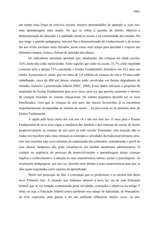 4461
um tempo mais longo de convívio escolar, maiores oportunidades de aprender e, com isso,
uma aprendizagem mais ampla. No que se refere à questão de direito, objetiva a
democratização da educação e a eqüidade social no acesso e na continuidade dos estudos. No
que tange a questão pedagógica, tem por fim a democratização do conhecimento e do acesso
até aos níveis escolares mais elevados, assim como mais tempo para aprender e respeito aos
diferentes tempos, ritmos e formas de aprender dos alunos.
Os indicadores nacionais apontam que, atualmente, das crianças em idade escolar,
3,6% ainda não estão matriculadas. Entre aquelas que estão na escola, 21,7% estão repetindo
a mesma série e apenas 51% concluirão o Ensino Fundamental, fazendo-o em 10,2 anos em
média. Acrescenta-se, ainda, que em torno de 2,8 milhões de crianças de sete a 14 anos estão
trabalhando, cerca de 800 mil dessas crianças estão envolvidas em formas degradantes de
trabalho, inclusive a prostituição infantil (MEC, 2004). Esses dados reforçam o propósito de
ampliação do Ensino Fundamental para nove anos, uma vez que permite aumentar o número
de crianças incluídas no sistema educacional. Os setores populares deverão ser os mais
beneficiados, visto que as crianças de seis anos das classes favorecidas já se encontram
majoritariamente incorporadas ao sistema de ensino – na pré-escola ou na primeira série do
Ensino Fundamental.
A opção pela faixa etária dos seis aos 14 e não dos sete aos 15 anos para o Ensino
Fundamental de nove anos segue a tendência das famílias e dos sistemas de ensino de inserir
progressivamente as crianças de seis anos na rede escolar. Entretanto, esta inserção não se
traduz em transferir para estas crianças os conteúdos e atividades da tradicional primeira série,
mas sim conceber uma nova estrutura de organização dos conteúdos, considerando o perfil de
seus alunos; tampouco não pode constituir-se em medida meramente administrativa. O
cuidado na seqüência do processo de desenvolvimento e aprendizagem destas crianças
implica o conhecimento e a atenção às suas características etárias, sociais e psicológicas. As
orientações pedagógicas, por sua vez, deverão estar atentas a essas características para que as
elas sejam respeitadas como sujeitos do aprendizado.
Muito nos preocupa, de fato, a concepção que os professores e as escolas têm desse
novo Primeiro Ano. A situação que tínhamos anterior à nova lei, era de uma Educação
Infantil que se via tomada, contaminada pelas atividades, conteúdos e objetivos da antiga 1ª
série, ou seja, a Educação Infantil estava perdendo seu espaço de ludicidade, de brincadeira,
de livre expressão, para passar a ser um ambiente alfabetizar muitas vezes, ou pré-
 