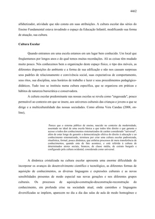 4462
alfabetizador, atividade que não consta em suas atribuições. A cultura escolar das séries do
Ensino Fundamental estava invadindo o espaço da Educação Infantil, modificando sua forma
de atuação, sua cultura.
Cultura Escolar
Quando entramos em uma escola estamos em um lugar bem conhecido. Um local que
freqüentamos por longos anos e do qual temos muitas recordações. Ali as coisas têm mudado
muito pouco. Nós conhecemos bem a organização deste espaço físico, o tipo dos móveis, as
diferentes disposições do ambiente e a forma de sua edificação e não nos causam surpresas
seus padrões de relacionamento e convivência social, suas expectativas de comportamento,
seus ritos, sua disciplina, seus horários de trabalho e lazer e seus procedimentos pedagógico-
didáticos. Tudo isso se instituiu numa cultura específica, que se organizou em práticas e
hábitos de natureza burocrática e conservadora.
A cultura escolar predominante nas nossas escolas se revela como "engessada", pouco
permeável ao contexto em que se insere, aos universos culturais das crianças e jovens a que se
dirige e a multiculturalidade das nossas sociedades. Como afirma Vera Candau (2008, on-
line),
Parece que o sistema público de ensino, nascido no contexto da modernidade,
assentado no ideal de uma escola básica a que todos têm direito e que garanta o
acesso a todos dos conhecimentos sistematizados de caráter considerado "universal",
além de estar longe de garantir a democratização efetiva do direito à educação e ao
conhecimento sistematizado, terminou por criar uma cultura escolar padronizada,
ritualística, formal, pouco dinâmica, que enfatiza processos de mera transferência de
conhecimentos, quando esta de fato acontece, e está referida à cultura de
determinados atores sociais, brancos, de classe média, de extrato burguês e
configurado pela cultura ocidental, considerada como universal.
A dinâmica cristalizada na cultura escolar apresenta uma enorme dificuldade de
incorporar os avanços do desenvolvimento científico e tecnológico, as diferentes formas de
aquisição de conhecimentos, as diversas linguagens e expressões culturais e as novas
sensibilidades presentes de modo especial nas novas gerações e nos diferentes grupos
culturais. Os processos de aquisição-construção-desconstrução-reconstrução do
conhecimento, em profunda crise na sociedade atual, onde caminhos e linguagens
diversificadas se impõem, aparecem no dia a dia das salas de aula de modo homogêneo e
 