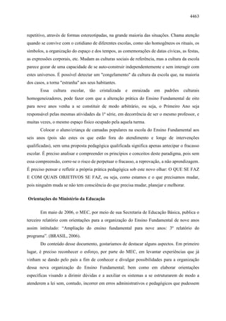 4463
repetitivo, através de formas estereotipadas, na grande maioria das situações. Chama atenção
quando se convive com o cotidiano de diferentes escolas, como são homogêneos os rituais, os
símbolos, a organização do espaço e dos tempos, as comemorações de datas cívicas, as festas,
as expressões corporais, etc. Mudam as culturas sociais de referência, mas a cultura da escola
parece gozar de uma capacidade de se auto-construir independentemente e sem interagir com
estes universos. É possível detectar um "congelamento" da cultura da escola que, na maioria
dos casos, a torna "estranha" aos seus habitantes.
Essa cultura escolar, tão cristalizada e enraizada em padrões culturais
homogeneizadores, pode fazer com que a alteração prática do Ensino Fundamental de oito
para nove anos venha a se constituir de modo arbitrário, ou seja, o Primeiro Ano seja
responsável pelas mesmas atividades da 1ª série, em decorrência de ser o mesmo professor, e
muitas vezes, o mesmo espaço físico ocupado pela aquela turma.
Colocar o aluno/criança de camadas populares na escola do Ensino Fundamental aos
seis anos (pois são estes os que estão fora do atendimento e longe de intervenções
qualificadas), sem uma proposta pedagógica qualificada significa apenas antecipar o fracasso
escolar. É preciso analisar e compreender os princípios e conceitos deste paradigma, pois sem
essa compreensão, corre-se o risco de perpetuar o fracasso, a reprovação, a não aprendizagem.
É preciso pensar e refletir a própria prática pedagógica sob este novo olhar: O QUE SE FAZ
E COM QUAIS OBJETIVOS SE FAZ, ou seja, como estamos e o que precisamos mudar,
pois ninguém muda se não tem consciência do que precisa mudar, planejar e melhorar.
Orientações do Ministério da Educação
Em maio de 2006, o MEC, por meio de sua Secretaria de Educação Básica, publica o
terceiro relatório com orientações para a organização do Ensino Fundamental de nove anos
assim intitulado: “Ampliação do ensino fundamental para nove anos: 3º relatório do
programa”. (BRASIL, 2006).
Do conteúdo desse documento, gostaríamos de destacar alguns aspectos. Em primeiro
lugar, é preciso reconhecer o esforço, por parte do MEC, em levantar experiências que já
vinham se dando pelo país a fim de conhecer e divulgar possibilidades para a organização
dessa nova organização do Ensino Fundamental; bem como em elaborar orientações
específicas visando a dirimir dúvidas e a auxiliar os sistemas a se estruturarem de modo a
atenderem a lei sem, contudo, incorrer em erros administrativos e pedagógicos que pudessem
 
