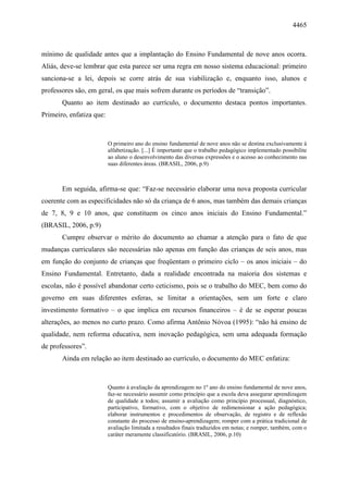 4465
mínimo de qualidade antes que a implantação do Ensino Fundamental de nove anos ocorra.
Aliás, deve-se lembrar que esta parece ser uma regra em nosso sistema educacional: primeiro
sanciona-se a lei, depois se corre atrás de sua viabilização e, enquanto isso, alunos e
professores são, em geral, os que mais sofrem durante os períodos de “transição”.
Quanto ao item destinado ao currículo, o documento destaca pontos importantes.
Primeiro, enfatiza que:
O primeiro ano do ensino fundamental de nove anos não se destina exclusivamente à
alfabetização. [...] É importante que o trabalho pedagógico implementado possibilite
ao aluno o desenvolvimento das diversas expressões e o acesso ao conhecimento nas
suas diferentes áreas. (BRASIL, 2006, p.9)
Em seguida, afirma-se que: “Faz-se necessário elaborar uma nova proposta curricular
coerente com as especificidades não só da criança de 6 anos, mas também das demais crianças
de 7, 8, 9 e 10 anos, que constituem os cinco anos iniciais do Ensino Fundamental.”
(BRASIL, 2006, p.9)
Cumpre observar o mérito do documento ao chamar a atenção para o fato de que
mudanças curriculares são necessárias não apenas em função das crianças de seis anos, mas
em função do conjunto de crianças que freqüentam o primeiro ciclo – os anos iniciais – do
Ensino Fundamental. Entretanto, dada a realidade encontrada na maioria dos sistemas e
escolas, não é possível abandonar certo ceticismo, pois se o trabalho do MEC, bem como do
governo em suas diferentes esferas, se limitar a orientações, sem um forte e claro
investimento formativo – o que implica em recursos financeiros – é de se esperar poucas
alterações, ao menos no curto prazo. Como afirma Antônio Nóvoa (1995): “não há ensino de
qualidade, nem reforma educativa, nem inovação pedagógica, sem uma adequada formação
de professores”.
Ainda em relação ao item destinado ao currículo, o documento do MEC enfatiza:
Quanto à avaliação da aprendizagem no 1º ano do ensino fundamental de nove anos,
faz-se necessário assumir como princípio que a escola deva assegurar aprendizagem
de qualidade a todos; assumir a avaliação como princípio processual, diagnóstico,
participativo, formativo, com o objetivo de redimensionar a ação pedagógica;
elaborar instrumentos e procedimentos de observação, de registro e de reflexão
constante do processo de ensino-aprendizagem; romper com a prática tradicional de
avaliação limitada a resultados finais traduzidos em notas; e romper, também, com o
caráter meramente classificatório. (BRASIL, 2006, p.10)
 