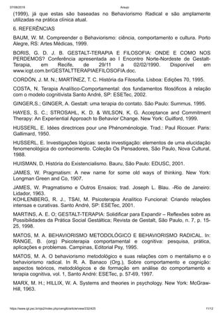 07/08/2019 Araujo
https://www.igt.psc.br/ojs2/index.php/cengtb/article/view/232/425 11/12
(1999), já que estas são baseadas no Behaviorismo Radical e são amplamente
utilizadas na prática clínica atual.
6. REFERÊNCIAS
BAUM, W. M. Compreender o Behaviorismo: ciência, comportamento e cultura. Porto
Alegre, RS: Artes Médicas, 1999.
BORIS, G. D. J. B. GESTALT-TERAPIA E FILOSOFIA: ONDE E COMO NOS
PERDEMOS? Conferência apresentada ao I Encontro Norte-Nordeste de Gestalt-
Terapia, em Recife, de 29/11 a 02/02/1990. Disponível em
www.icgt.com.br/GESTALTTERAPIAEFILOSOFIA.doc.
CORDÓN, J. M. N.; MARTÍNEZ, T. C. História da Filosofia. Lisboa: Edições 70, 1995.
COSTA, N. Terapia Analítico-Comportamental: dos fundamentos filosóficos à relação
com o modelo cognitivista Santo André, SP: ESETec, 2002.
GINGER,S.; GINGER, A. Gestalt: uma terapia do contato. São Paulo: Summus, 1995.
HAYES, S. C.; STROSAHL, K. D. & WILSON, K. G. Acceptance and Commitment
Therapy: An Experiential Approach to Behavior Change. New York: Guilford, 1999.
HUSSERL, E. Idées directrices pour une Phénoménologie. Trad.: Paul Ricouer. Paris:
Gallimard, 1950.
HUSSERL, E. Investigações lógicas: sexta investigação: elementos de uma elucidação
fenomenológica do conhecimento. Coleção Os Pensadores, São Paulo, Nova Cultural,
1988.
HUISMAN, D. História do Existencialismo. Bauru, São Paulo: EDUSC, 2001.
JAMES, W. Pragmatism: A new name for some old ways of thinking. New York:
Longman Green and Co, 1907.
JAMES, W. Pragmatismo e Outros Ensaios; trad. Joseph L. Blau. -Rio de Janeiro:
Lidador, 1963.
KOHLENBERG, R. J., TSAI, M. Psicoterapia Analítico Funcional: Criando relações
intensas e curativas. Santo André, SP: ESETec, 2001.
MARTINS, A. E. O; GESTALT-TERAPIA: Solidificar para Expandir – Reflexões sobre as
Possibilidades da Prática Social Gestáltica; Revista de Gestalt, São Paulo, n. 7, p. 15-
25, 1998.
MATOS, M. A. BEHAVIORISMO METODOLÓGICO E BEHAVIORISMO RADICAL. In:
RANGE, B. (org) Psicoterapia comportamental e cognitiva: pesquisa, prática,
aplicações e problemas. Campinas, Editorial Psy, 1995.
MATOS, M. A. O behaviorismo metodológico e suas relações com o mentalismo e o
behaviorismo radical. In R. A. Banaco (Org.), Sobre comportamento e cognição:
aspectos teóricos, metodológicos e de formação em análise do comportamento e
terapia cognitiva, vol. 1, Santo André: ESETec, p. 57-69, 1997.
MARX, M. H.; HILLIX, W. A. Systems and theories in psychology. New York: McGraw-
Hill, 1963.
 