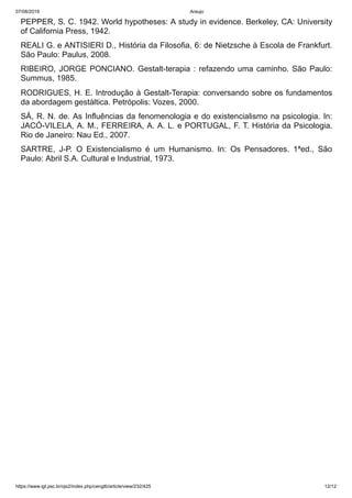07/08/2019 Araujo
https://www.igt.psc.br/ojs2/index.php/cengtb/article/view/232/425 12/12
PEPPER, S. C. 1942. World hypotheses: A study in evidence. Berkeley, CA: University
of California Press, 1942.
REALI G. e ANTISIERI D., História da Filosofia, 6: de Nietzsche à Escola de Frankfurt.
São Paulo: Paulus, 2008.
RIBEIRO, JORGE PONCIANO. Gestalt-terapia : refazendo uma caminho. São Paulo:
Summus, 1985.
RODRIGUES, H. E. Introdução à Gestalt-Terapia: conversando sobre os fundamentos
da abordagem gestáltica. Petrópolis: Vozes, 2000.
SÁ, R. N. de. As Influências da fenomenologia e do existencialismo na psicologia. In:
JACÓ-VILELA, A. M., FERREIRA, A. A. L. e PORTUGAL, F. T. História da Psicologia.
Rio de Janeiro: Nau Ed., 2007.
SARTRE, J-P. O Existencialismo é um Humanismo. In: Os Pensadores. 1ªed., São
Paulo: Abril S.A. Cultural e Industrial, 1973.
 