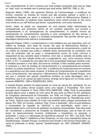 07/08/2019 Araujo
https://www.igt.psc.br/ojs2/index.php/cengtb/article/view/232/425 4/12
meu comportamento. E nem é preciso que você estejam presentes para que eu reaja
ou “veja” você, na verdade nem é preciso que você exista. (MATOS, 1995, p. 32).
Segundo Matos (1995), isto aproxima Skinner da Fenomenologia: a evidência do
mundo, incluindo os eventos do mundo que são privados (pensar e sentir) e a
experiência daquele que assim o evidencia e a tarefa do Behaviorismo Radical é
analisar (descrever ou explicar) essa experiência como evento privado (e não como
uma mente ou um self fictícios que teriam, supostamente, uma outra natureza).
Assim, todas as ações (ou respostas) de uma pessoa estão relacionadas às
conseqüências que produzem dentro de um contexto específico que envolve o
comportamento e as conseqüências do comportamento. A unidade mínima da
compreensão do comportamento operante é uma contingência de três termos: a
condição antecedente, a ação e a condição conseqüente. Isto permite afirmar que a
abordagem behaviorista radical é contextualista.
Segundo Pepper (1942), o contextualismo é uma metáfora-raiz que especifica, com um
critério de verdade, uma visão de mundo. No caso do Behaviorismo Radical, o
contextualismo é o modo sine qua non de compreensão do comportamento a partir de
um critério de verdade que avalia a validade desta compreensão ao considerar uma
rede de condições sob as quais o comportamento ocorre de modo contínuo e
inseparável de seu contexto atual e histórico. Com isto, a verdade da análise está na
sua função. Isto tem relação direta com o pragmatismo, pois, como escreveu James
(1907, p. 61): “A verdade de uma idéia não é uma propriedade estanque inerente a ela.
A verdade acontece a uma idéia. Ela torna-se verdade, é feita verdade pelos eventos”.
O conteúdo e o foco da Análise do Comportamento é o comportamento-em-contexto,
emitido na própria experiência. Como dito, a evidência do comportamento-em-contexto
é a experiência com ele nesse contexto. A Análise do Comportamento vê a experiência
como comportamento. Isto aproxima o Behaviorismo Radical da Gestalt-Terapia, uma
vez que o contexto tem grande importância também na nesta abordagem, pois o
fenômeno, que é um campo de ação humana, emerge como figura em um fundo, que é
contexto (RIBEIRO, 1985 e RODRIGUES, 2000).
A Gestalt-Terapia também foi desenvolvida no início do século XX, entretanto, foi um
movimento da prática clínica surgido como uma reação à Psicanálise. Tem como
principal autor Frederick S. Perls (1893-1970) (MARTINS, 1998). Perls foi psicanalista
durante alguns anos, e depois de viver cerca de dois anos na África do Sul, participou
do Congresso Internacional de Psicanálise, em 1936, em Praga, onde apresentou o
trabalho “Resistências Orais”, uma tentativa de complementar as “Resistências anais”
de Freud. Todavia esse trabalho foi muito mal recebido pelos colegas psicanalistas da
época. Em 1942, em Durban, publicou “Ego, Fome e Agressão”, obra na qual destacou
a necessidade da ingestão de “alimento” e sua assimilação, assim como a
agressividade como uma forma de satisfazer as próprias necessidades. Esta obra pode
ser considerada o preanuncio da fundação da Gestalt-terapia, pois já trata de uma
teoria do desenvolvimento humano, enfatizando a importância no presente, a
polaridade, o corpo e a valorização da experiência pessoal. Em 1951, nos EUA, Perls
publicou, com Ralph F. Hefferline e Paul Goodman, um dos mais importantes títulos da
Gestalt-terapia: “Gestalt Therapy: Excitement and Growth in the Human Personality” ou,
como foi publicado no Brasil, apenas “Gestalt-terapia” em 1997 (GINGER; GINGER,
1995).
 
