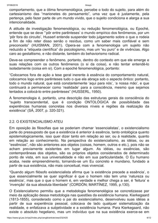 07/08/2019 Araujo
https://www.igt.psc.br/ojs2/index.php/cengtb/article/view/232/425 6/12
comportamento, que a ótima fenomenológica, percebe o todo do sujeito, para além do
cartesianismo das “marionetes do pensamento”, uma vez que é justamente, pela
pertença, pelo fazer parte de um mundo vivido, que o sujeito condiciona e alarga a sua
intencionalidade.
A atitude de investigação fenomenológica, ou redução fenomenológica, ou Epoché,
entende que se deve “‘pôr entre parênteses’ o mundo empírico dos fenômenos, por um
‘pôr fora do circuito’, Husserl entende suspender todo julgamento sobre o que o rodeia
a fim de não reter disso senão o resíduo, como um saber mais confiável e sem
preconceito” (HUISMAN, 2001). Opera-se com a fenomenologia um sujeito não
reduzido a “etiqueta científica” do psicologismo, mas um “eu puro” e de vivências. Algo
caro ao gestaltismo, e não distante, também do behaviorismo radical.
Deve-se compreender o fenômeno, portanto, dentro do contexto em que ele emerge e
suas relações com os outros fenômenos (o si da coisa), e não tentar entendê-lo
isoladamente (coisa em si). Com a epoché fenomenológica, portanto:
“Colocamos fora de ação a tese geral inerente à essência do comportamento natural,
colocamos logo entre parênteses tudo o que ela abraça sob o aspecto ôntico: portanto,
todo o mundo natural, que está constantemente ‘aqui para nós’, ‘a nossa mão’, e que
continuará a permanecer como ‘realidade’ para a consciência, mesmo que sejamos
tentados a colocá-lo entre parênteses” (HUSSERL, 1950).
A fenomenologia é, portanto, uma descrição das estruturas gerais da consciência do
“sujeito transcendental, que é condição ONTOLÓGICA de possibilidade das
experiências humanas concretas nos diversos níveis e regiões da realização da
existência” (SÁ, 2007, p. 320-321).
2.2. O EXISTENCIALISMO ATEU
Em oposição às filosofias que se poderiam chamar ‘essencialistas’, o existencialismo
parte do pressuposto de que a existência é anterior à essência, tanto ontológica quanto
epistemologicamente, isso quer dizer tanto em relação ao ser, ou à realidade, quanto
em relação ao conhecimento. Na perspectiva do existencialismo, as idéias, ou as
“essências”, não são anteriores aos objetos (coisas, homem, outros e etc.), pois não se
acham previamente existentes em lugar algum. As idéias, ou essências, são
contemporâneas dos objetos, são os próprios objetos considerados de determinado
ponto de vista, em sua universalidade e não em sua particularidade. O Eu humano
acaba, neste empreendimento, tornando-se um Eu concreto e mundano, fundado a
partir de sua existência, não mais conceitual, mas vivencial.
“Quando algum filósofo existencialista afirma que ‘a existência precede a essência’, o
que essencialmente se quer significar é que o homem não tem uma ‘natureza ou
essência’, mas que o que o homem é, em verdade e melhor chega a ser, é ‘feitura’ e
‘invenção’ da sua absoluta liberdade” (CORDÓN; MARTÍNEZ, 1995, p.130).
O Existencialismo permitiu que a metodologia fenomenológica se concretizasse por
meio da aplicação dessa metodologia nas questões da existência humana. Kierkegaard
(1813-1855), considerado como o pai do existencialismo, desenvolveu suas idéias a
partir de sua experiência pessoal, colocava de lado qualquer sistematização da
realidade, e enfatizava a subjetividade e a existência humana. Para Kierkegaard, não
existe o absoluto hegeliano, mas um indivíduo que na sua existência exerce-se em
 