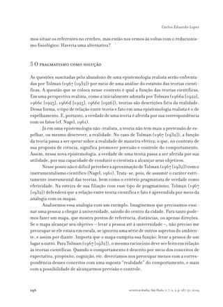 246
Carlos Eduardo Lopes
scientiæ zudia, São Paulo, v. 7, n. 2, p. 237-50, 2009
mos situar os referentes no cérebro, mas então nos vemos às voltas com o reducionis-
mo fisiológico. Haveria uma alternativa?
5 O pragmatismo como solução
As questões suscitadas pelo abandono de uma epistemologia realista serão enfrenta-
das por Tolman (1967 [1932]) por meio de uma análise do estatuto das teorias cientí-
ficas. A questão que se coloca nesse contexto é qual a função das teorias científicas.
Em uma perspectiva realista, como a inicialmente adotada por Tolman (1966a [1922],
1966c [1925], 1966d [1925], 1966e [1926]), teorias são descrições fiéis da realidade.
Dessa forma, o tipo de relação entre teoria e fato em uma epistemologia realista é o de
espelhamento. E, portanto, a verdade de uma teoria é aferida por sua correspondência
com os fatos (cf. Nagel, 1961).
Já em uma epistemologia não-realista, a teoria não tem mais a pretensão de es-
pelhar, ou mesmo descrever, a realidade. No caso de Tolman (1967 [1932]), a função
da teoria passa a ser operar sobre a realidade de maneira efetiva; o que, no contexto de
sua proposta de ciência, significa promover previsão e controle do comportamento.
Assim, nessa nova epistemologia, a verdade de uma teoria passa a ser aferida por sua
utilidade, por sua capacidade de conduzir o cientista a alcançar seus objetivos.
NessepontonãoédifícilperceberaaproximaçãodeTolman(1967[1932])como
instrumentalismo científico (Nagel, 1961). Trata-se, pois, de assumir o caráter estri-
tamente instrumental das teorias, bem como o critério pragmatista de verdade como
efetividade. Na esteira de sua filiação com esse tipo de pragmatismo, Tolman (1967
[1932]) defenderá que a relação entre teoria científica e fato é apreendida por meio da
analogia com os mapas.
Analisemos essa analogia com um exemplo. Imaginemos que precisamos ensi-
nar uma pessoa a chegar à universidade, saindo do centro da cidade. Para tanto pode-
mos fazer um mapa, que mostra pontos de referência, distâncias, ou apenas direções.
Se o mapa alcançar seu objetivo – levar a pessoa até à universidade –, não preciso me
preocupar se ele estava em escala, se ignorou uma série de outros aspectos do ambien-
te, e assim por diante. Importa que o mapa cumpriu sua função: levar a pessoa de um
lugar a outro. Para Tolman (1967 [1932]), o mesmo raciocínio deve ser feito em relação
às teorias científicas. Quando o comportamento é descrito por meio dos conceitos de
expectativa, propósito, cognição, etc. deveríamos nos preocupar menos com a corres-
pondência desses conceitos com uma suposta “realidade” do comportamento, e mais
com a possibilidade de alcançarmos previsão e controle.
 