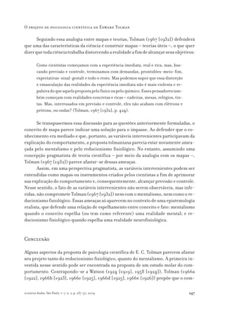 247
O projeto de psicologia científica de Edward Tolman
scientiæ zudia, São Paulo, v. 7, n. 2, p. 237-50, 2009
Seguindo essa analogia entre mapas e teorias, Tolman (1967 [1932]) defenderá
que uma das características da ciência é construir mapas – teorias úteis –, o que quer
dizerquetodaciênciatrabalhadistorcendoarealidadeafimdealcançarseusobjetivos:
Como cientistas começamos com a experiência imediata, real e rica, mas, bus-
cando previsão e controle, terminamos com demandas, prontidões-meio-fim,
expectativas-sinal-gestalt e todo o resto. Mas podemos supor que essa distorção
e emasculação das realidades da experiência imediata não é mais violenta e re-
pulsivadoqueaquelapropostapelofísicooupeloquímico.Essespensadorestam-
bém começam com realidades concretas e ricas – cadeiras, mesas, relógios, tin-
tas. Mas, interessados em previsão e controle, eles não acabam com elétrons e
prótons, ou ondas? (Tolman, 1967 [1932], p. 424).
Se transpusermos essa discussão para as questões anteriormente formuladas, o
conceito de mapa parece indicar uma solução para o impasse. Ao defender que o co-
nhecimento era mediado e que, portanto, as variáveis intervenientes participavam da
explicação do comportamento, a proposta tolmaniana parecia estar novamente amea-
çada pelo mentalismo e pelo reducionismo fisiológico. No entanto, assumindo uma
concepção pragmatista de teoria científica – por meio da analogia com os mapas –,
Tolman (1967 [1932]) parece afastar-se dessas ameaças.
Assim, em uma perspectiva pragmatista, as variáveis intervenientes podem ser
entendidas como mapas ou instrumentos criados pelos cientistas a fim de aprimorar
sua explicação do comportamento e, consequentemente, alcançar previsão e controle.
Nesse sentido, o fato de as variáveis intervenientes não serem observáveis, mas infe-
ridas,nãocomprometeTolman(1967[1932])nemcomomentalismo,nemcomoore-
ducionismo fisiológico. Essas ameaças só aparecem no contexto de uma epistemologia
realista, que defende uma relação de espelhamento entre conceito e fato: mentalismo
quando o conceito espelha (ou tem como referente) uma realidade mental; e re-
ducionismo fisiológico quando espelha uma realidade neurofisiológica.
Conclusão
Alguns aspectos da proposta de psicologia científica de E. C. Tolman parecem afastar
seu projeto tanto do reducionismo fisiológico, quanto do mentalismo. A primeira in-
vestida nesse sentido pode ser encontrada na proposta de um estudo molar do com-
portamento. Contrapondo-se a Watson (1924 [1919], 1958 [1924]), Tolman (1966a
[1922], 1966b [1923], 1966c [1925], 1966d [1925], 1966e [1926]) propõe que o com-
 