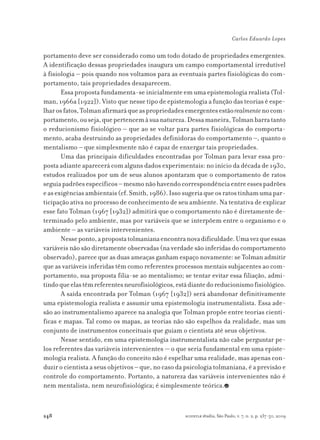 248
Carlos Eduardo Lopes
scientiæ zudia, São Paulo, v. 7, n. 2, p. 237-50, 2009
portamento deve ser considerado como um todo dotado de propriedades emergentes.
A identificação dessas propriedades inaugura um campo comportamental irredutível
à fisiologia – pois quando nos voltamos para as eventuais partes fisiológicas do com-
portamento, tais propriedades desaparecem.
Essa proposta fundamenta-se inicialmente em uma epistemologia realista (Tol-
man, 1966a [1922]). Visto que nesse tipo de epistemologia a função das teorias é espe-
lharosfatos,Tolmanafirmaráqueaspropriedadesemergentesestãorealmentenocom-
portamento,ouseja,quepertencemàsuanatureza.Dessamaneira,Tolmanbarratanto
o reducionismo fisiológico – que ao se voltar para partes fisiológicas do comporta-
mento, acaba destruindo as propriedades definidoras do comportamento –, quanto o
mentalismo – que simplesmente não é capaz de enxergar tais propriedades.
Uma das principais dificuldades encontradas por Tolman para levar essa pro-
posta adiante aparecerá com alguns dados experimentais: no início da década de 1930,
estudos realizados por um de seus alunos apontaram que o comportamento de ratos
seguiapadrõesespecíficos–mesmonãohavendocorrespondênciaentreessespadrões
easexigênciasambientais(cf.Smith,1986).Issosugeriaqueosratostinhamumapar-
ticipação ativa no processo de conhecimento de seu ambiente. Na tentativa de explicar
esse fato Tolman (1967 [1932]) admitirá que o comportamento não é diretamente de-
terminado pelo ambiente, mas por variáveis que se interpõem entre o organismo e o
ambiente – as variáveis intervenientes.
Nesseponto,apropostatolmanianaencontranovadificuldade.Umavezqueessas
variáveis não são diretamente observadas (na verdade são inferidas do comportamento
observado), parece que as duas ameaças ganham espaço novamente: se Tolman admitir
que as variáveis inferidas têm como referentes processos mentais subjacentes ao com-
portamento, sua proposta filia-se ao mentalismo; se tentar evitar essa filiação, admi-
tindoqueelastêmreferentesneurofisiológicos,estádiantedoreducionismofisiológico.
A saída encontrada por Tolman (1967 [1932]) será abandonar definitivamente
uma epistemologia realista e assumir uma epistemologia instrumentalista. Essa ade-
são ao instrumentalismo aparece na analogia que Tolman propõe entre teorias cientí-
ficas e mapas. Tal como os mapas, as teorias não são espelhos da realidade, mas um
conjunto de instrumentos conceituais que guiam o cientista até seus objetivos.
Nesse sentido, em uma epistemologia instrumentalista não cabe perguntar pe-
los referentes das variáveis intervenientes — o que seria fundamental em uma episte-
mologia realista. A função do conceito não é espelhar uma realidade, mas apenas con-
duzir o cientista a seus objetivos – que, no caso da psicologia tolmaniana, é a previsão e
controle do comportamento. Portanto, a natureza das variáveis intervenientes não é
nem mentalista, nem neurofisiológica; é simplesmente teórica.
 