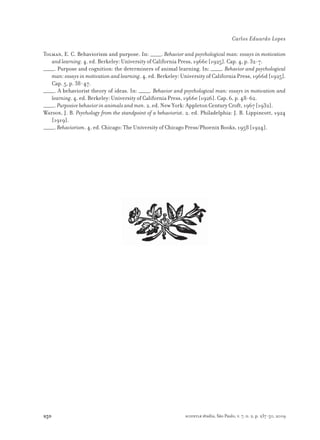 250
Carlos Eduardo Lopes
scientiæ zudia, São Paulo, v. 7, n. 2, p. 237-50, 2009
Tolman, E. C. Behaviorism and purpose. In: _____. Behavior and psychological man: essays in motivation
and learning. 4. ed. Berkeley: University of California Press, 1966c [1925]. Cap. 4, p. 32-7.
_____. Purpose and cognition: the determiners of animal learning. In: _____. Behavior and psychological
man: essays in motivation and learning. 4. ed. Berkeley: University of California Press, 1966d [1925].
Cap. 5, p. 38-47.
_____. A behaviorist theory of ideas. In: _____. Behavior and psychological man: essays in motivation and
learning. 4. ed. Berkeley: University of California Press, 1966e [1926]. Cap. 6, p. 48-62.
_____. Purposive behavior in animals and men. 2. ed. New York: Appleton Century Croft, 1967 [1932].
Watson, J. B. Psychology from the standpoint of a behaviorist. 2. ed. Philadelphia: J. B. Lippincott, 1924
[1919].
_____. Behaviorism. 4. ed. Chicago: The University of Chicago Press/Phoenix Books, 1958 [1924].
 