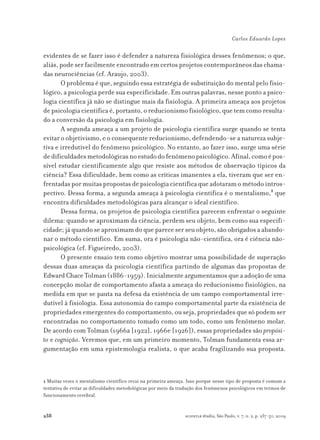 238
Carlos Eduardo Lopes
scientiæ zudia, São Paulo, v. 7, n. 2, p. 237-50, 2009
evidentes de se fazer isso é defender a natureza fisiológica desses fenômenos; o que,
aliás, pode ser facilmente encontrado em certos projetos contemporâneos das chama-
das neurociências (cf. Araujo, 2003).
O problema é que, seguindo essa estratégia de substituição do mental pelo fisio-
lógico, a psicologia perde sua especificidade. Em outras palavras, nesse ponto a psico-
logia científica já não se distingue mais da fisiologia. A primeira ameaça aos projetos
de psicologia científica é, portanto, o reducionismo fisiológico, que tem como resulta-
do a conversão da psicologia em fisiologia.
A segunda ameaça a um projeto de psicologia científica surge quando se tenta
evitar o objetivismo, e o consequente reducionismo, defendendo-se a natureza subje-
tiva e irredutível do fenômeno psicológico. No entanto, ao fazer isso, surge uma série
dedificuldadesmetodológicasnoestudodofenômenopsicológico.Afinal,comoépos-
sível estudar cientificamente algo que resiste aos métodos de observação típicos da
ciência? Essa dificuldade, bem como as críticas imanentes a ela, tiveram que ser en-
frentadaspormuitaspropostasdepsicologiacientíficaqueadotaramométodointros-
pectivo. Dessa forma, a segunda ameaça à psicologia científica é o mentalismo,1
que
encontra dificuldades metodológicas para alcançar o ideal científico.
Dessa forma, os projetos de psicologia científica parecem enfrentar o seguinte
dilema: quando se aproximam da ciência, perdem seu objeto, bem como sua especifi-
cidade; já quando se aproximam do que parece ser seu objeto, são obrigados a abando-
nar o método científico. Em suma, ora é psicologia não-científica, ora é ciência não-
psicológica (cf. Figueiredo, 2003).
O presente ensaio tem como objetivo mostrar uma possibilidade de superação
dessas duas ameaças da psicologia científica partindo de algumas das propostas de
Edward Chace Tolman (1886-1959). Inicialmente argumentamos que a adoção de uma
concepção molar de comportamento afasta a ameaça do reducionismo fisiológico, na
medida em que se pauta na defesa da existência de um campo comportamental irre-
dutível à fisiologia. Essa autonomia do campo comportamental parte da existência de
propriedades emergentes do comportamento, ou seja, propriedades que só podem ser
encontradas no comportamento tomado como um todo, como um fenômeno molar.
De acordo com Tolman (1966a [1922], 1966e [1926]), essas propriedades são propósi-
to e cognição. Veremos que, em um primeiro momento, Tolman fundamenta essa ar-
gumentação em uma epistemologia realista, o que acaba fragilizando sua proposta.
1 Muitas vezes o mentalismo científico recai na primeira ameaça. Isso porque nesse tipo de proposta é comum a
tentativa de evitar as dificuldades metodológicas por meio da tradução dos fenômenos psicológicos em termos de
funcionamento cerebral.
 