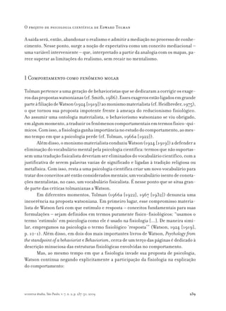 239
O projeto de psicologia científica de Edward Tolman
scientiæ zudia, São Paulo, v. 7, n. 2, p. 237-50, 2009
A saída será, então, abandonar o realismo e admitir a mediação no processo de conhe-
cimento. Nesse ponto, surge a noção de expectativa como um conceito mediacional –
uma variável interveniente – que, interpretado a partir da analogia com os mapas, pa-
rece superar as limitações do realismo, sem recair no mentalismo.
1 Comportamento como fenômeno molar
Tolman pertence a uma geração de behavioristas que se dedicaram a corrigir os exage-
rosdaspropostaswatsonianas(cf.Smith,1986).Essesexagerosestãoligadosemgrande
parteàfiliaçãodeWatson(1924[1919])aomonismomaterialista(cf.Heidbreder,1975),
o que tornou sua proposta impotente frente à ameaça do reducionismo fisiológico.
Ao assumir uma ontologia materialista, o behaviorismo watsoniano se viu obrigado,
emalgummomento,atraduzirosfenômenoscomportamentaisemtermosfísico-quí-
micos.Comisso,afisiologiaganhaimportâncianoestudodocomportamento,aomes-
mo tempo em que a psicologia perde (cf. Tolman, 1966a [1922]).
Alémdisso,omonismomaterialistaconduziuWatson(1924[1919])adefendera
eliminação do vocabulário mental pela psicologia científica: termos que não suportas-
sem uma tradução fisicalista deveriam ser eliminados do vocabulário científico, com a
justificativa de serem palavras vazias de significado e ligadas à tradição religiosa ou
metafísica. Com isso, resta a uma psicologia científica criar um novo vocabulário para
tratar dos conceitos até então considerados mentais; um vocabulário isento de conota-
ções mentalistas, no caso, um vocabulário fisicalista. É nesse ponto que se situa gran-
de parte das críticas tolmanianas a Watson.
Em diferentes momentos, Tolman (1966a [1922], 1967 [1932]) denuncia uma
incoerência na proposta watsoniana. Em primeiro lugar, esse compromisso materia-
lista de Watson fará com que estímulo e resposta – conceitos fundamentais para suas
formulações – sejam definidos em termos puramente físico-fisiológicos: “usamos o
termo ‘estímulo’ em psicologia como ele é usado na fisiologia [...]. De maneira simi-
lar, empregamos na psicologia o termo fisiológico ‘resposta’” (Watson, 1924 [1919],
p. 10-1). Além disso, em dois dos mais importantes livros de Watson, Psychology from
the standpoint of a behaviorist e Behaviorism, cerca de um terço das páginas é dedicado à
descrição minuciosa das estruturas fisiológicas envolvidas no comportamento.
Mas, ao mesmo tempo em que a fisiologia invade sua proposta de psicologia,
Watson continua negando explicitamente a participação da fisiologia na explicação
do comportamento:
 