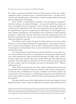 241
O projeto de psicologia científica de Edward Tolman
scientiæ zudia, São Paulo, v. 7, n. 2, p. 237-50, 2009
No entanto, se quisermos realmente descrever todo o processo, temos que invadir o
organismo e seguir a condução nervosa – presumivelmente linear –, que liga a perife-
ria sensorial à atividade motora. Nesse ponto, o estudo do comportamento já não pode
negar sua dependência da fisiologia.
Nesse sentido, o comportamento entendido como um fenômeno molecular é,
em última instância, de natureza fisiológica – visto que não há diferença substancial
entre as atividades internas do organismo, como circulação, respiração, digestão, e o
comportamento,propriamentedito.Umaoutraconsequênciadaconcepçãomolecular
de comportamento é que ela é eminentemente reducionista. As várias ligações estí-
mulo-resposta (mediadas por elos fisiológicos) são os fenômenos comportamentais
primários e, sendo assim, tudo que observamos acerca do comportamento deve ser
passível de explicação em termos de um conjunto mais ou menos complexo de séries
causais de estímulos e respostas.
Para Tolman (1967 [1932]), boa parte do behaviorismo de sua época acabou
filiando-se a essa concepção molecular de comportamento, o que limitou, sobrema-
neira, o alcance de tais propostas. Nesse sentido, o behaviorismo de Tolman consiste
emumarupturacomessatradição.Trata-se,pois,deentenderocomportamentocomo
um fenômeno molar.
Se o comportamento como fenômeno molecular identifica-se com a visão “téc-
nica” da maioria dos behavioristas, o comportamento como fenômeno molar coincide
com a visão cotidiana que o leigo tem das ações humanas (cf. Koffka, 1935). Lembre-
mos que, embora não a tenha levado a cabo, o próprio Watson já tinha anunciado essa
pretensão: “Em outras palavras, o behaviorista está interessado na resposta à questão
do senso comum ‘o que ele está fazendo e por que ele está fazendo isso?’” (Watson,
1958 [1924], p. 15).
Desse modo, de um ponto de vista molar, os fatos comportamentais devem ser
descritostaiscomonosaparecem.Épreciso,portanto,voltar-separaocomportamen-
to como um todo, entendendo com isso que a realidade é encontrada no todo e não
em suas partes. Em outras palavras, o comportamento apresenta uma realidade que só
pode ser apreendida se evitarmos o ideal de análise por decomposição, típico da ciên-
cia moderna.2
Essa apreensão da natureza do comportamento como um todo inaugura, em uma
perspectiva molar, um novo campo de significado, um campo comportamental, que se
2Nessepontojáépossívelperceberqueapropostatolmaniananãoestáinteiramenteadequadaaomodelodeciência
moderna,semcomissoretornaraosubjetivismomentalista.Alémdisso,éevidenteaaproximaçãoentreaspropos-
tasdeTolmanedaGestaltpsychologie.OpróprioKoffka(1935),emsuaobraseminal,mencionaadistinçãotolmaniana
entre comportamento molar e molecular como um dos pontos de partida de seu projeto de psicologia científica.
 