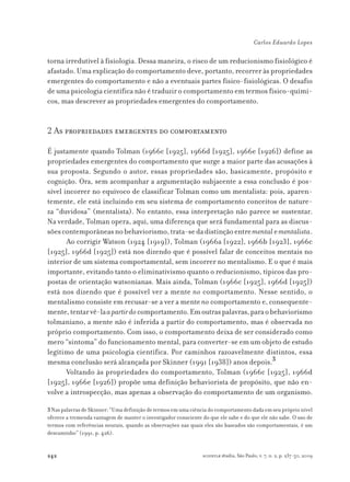 242
Carlos Eduardo Lopes
scientiæ zudia, São Paulo, v. 7, n. 2, p. 237-50, 2009
torna irredutível à fisiologia. Dessa maneira, o risco de um reducionismo fisiológico é
afastado. Uma explicação do comportamento deve, portanto, recorrer às propriedades
emergentes do comportamento e não a eventuais partes físico-fisiológicas. O desafio
de uma psicologia científica não é traduzir o comportamento em termos físico-quími-
cos, mas descrever as propriedades emergentes do comportamento.
2 As propriedades emergentes do comportamento
É justamente quando Tolman (1966c [1925], 1966d [1925], 1966e [1926]) define as
propriedades emergentes do comportamento que surge a maior parte das acusações à
sua proposta. Segundo o autor, essas propriedades são, basicamente, propósito e
cognição. Ora, sem acompanhar a argumentação subjacente a essa conclusão é pos-
sível incorrer no equívoco de classificar Tolman como um mentalista: pois, aparen-
temente, ele está incluindo em seu sistema de comportamento conceitos de nature-
za “duvidosa” (mentalista). No entanto, essa interpretação não parece se sustentar.
Na verdade, Tolman opera, aqui, uma diferença que será fundamental para as discus-
sõescontemporâneasnobehaviorismo,trata-sedadistinçãoentrementalementalista.
Ao corrigir Watson (1924 [1919]), Tolman (1966a [1922], 1966b [1923], 1966c
[1925], 1966d [1925]) está nos dizendo que é possível falar de conceitos mentais no
interior de um sistema comportamental, sem incorrer no mentalismo. E o que é mais
importante, evitando tanto o eliminativismo quanto o reducionismo, típicos das pro-
postas de orientação watsonianas. Mais ainda, Tolman (1966c [1925], 1966d [1925])
está nos dizendo que é possível ver a mente no comportamento. Nesse sentido, o
mentalismo consiste em recusar-se a ver a mente no comportamento e, consequente-
mente,tentarvê-laapartirdocomportamento.Emoutraspalavras,paraobehaviorismo
tolmaniano, a mente não é inferida a partir do comportamento, mas é observada no
próprio comportamento. Com isso, o comportamento deixa de ser considerado como
mero “sintoma” do funcionamento mental, para converter-se em um objeto de estudo
legítimo de uma psicologia científica. Por caminhos razoavelmente distintos, essa
mesma conclusão será alcançada por Skinner (1991 [1938]) anos depois.3
Voltando às propriedades do comportamento, Tolman (1966c [1925], 1966d
[1925], 1966e [1926]) propõe uma definição behaviorista de propósito, que não en-
volve a introspecção, mas apenas a observação do comportamento de um organismo.
3Nas palavras de Skinner: “Uma definição de termos em uma ciência do comportamento dada em seu próprio nível
oferece a tremenda vantagem de manter o investigador consciente do que ele sabe e do que ele não sabe. O uso de
termos com referências neurais, quando as observações nas quais eles são baseados são comportamentais, é um
descaminho” (1991, p. 426).
 