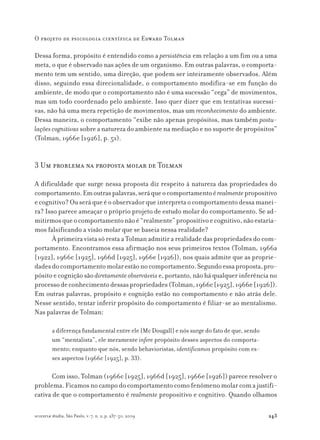 243
O projeto de psicologia científica de Edward Tolman
scientiæ zudia, São Paulo, v. 7, n. 2, p. 237-50, 2009
Dessa forma, propósito é entendido como a persistência em relação a um fim ou a uma
meta, o que é observado nas ações de um organismo. Em outras palavras, o comporta-
mento tem um sentido, uma direção, que podem ser inteiramente observados. Além
disso, seguindo essa direcionalidade, o comportamento modifica-se em função do
ambiente, de modo que o comportamento não é uma sucessão “cega” de movimentos,
mas um todo coordenado pelo ambiente. Isso quer dizer que em tentativas sucessi-
vas, não há uma mera repetição de movimentos, mas um reconhecimento do ambiente.
Dessa maneira, o comportamento “exibe não apenas propósitos, mas também postu-
laçõescognitivas sobre a natureza do ambiente na mediação e no suporte de propósitos”
(Tolman, 1966e [1926], p. 51).
3 Um problema na proposta molar de Tolman
A dificuldade que surge nessa proposta diz respeito à natureza das propriedades do
comportamento.Emoutraspalavras,seráqueocomportamentoérealmentepropositivo
ecognitivo?Ouseráqueéoobservadorqueinterpretaocomportamentodessamanei-
ra? Isso parece ameaçar o próprio projeto de estudo molar do comportamento. Se ad-
mitirmosqueocomportamentonãoé“realmente”propositivoecognitivo,nãoestaría-
mos falsificando a visão molar que se baseia nessa realidade?
À primeira vista só resta a Tolman admitir a realidade das propriedades do com-
portamento. Encontramos essa afirmação nos seus primeiros textos (Tolman, 1966a
[1922], 1966c [1925], 1966d [1925], 1966e [1926]), nos quais admite que as proprie-
dadesdocomportamentomolarestãonocomportamento.Segundoessaproposta,pro-
pósito e cognição são diretamenteobserváveis e, portanto, não há qualquer inferência no
processodeconhecimentodessaspropriedades(Tolman,1966c[1925],1966e[1926]).
Em outras palavras, propósito e cognição estão no comportamento e não atrás dele.
Nesse sentido, tentar inferir propósito do comportamento é filiar-se ao mentalismo.
Nas palavras de Tolman:
a diferença fundamental entre ele [Mc Dougall] e nós surge do fato de que, sendo
um “mentalista”, ele meramente infere propósito desses aspectos do comporta-
mento; enquanto que nós, sendo behavioristas, identificamos propósito com es-
ses aspectos (1966c [1925], p. 33).
Com isso, Tolman (1966c [1925], 1966d [1925], 1966e [1926]) parece resolver o
problema.Ficamosnocampodocomportamentocomofenômenomolarcomajustifi-
cativa de que o comportamento é realmente propositivo e cognitivo. Quando olhamos
 