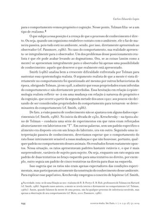 244
Carlos Eduardo Lopes
scientiæ zudia, São Paulo, v. 7, n. 2, p. 237-50, 2009
para o comportamento vemos propósito e cognição. Nesse ponto, Tolman filia-se a um
tipo de realismo.4
O que subjaz a essa posição é a crença de que o processo de conhecimento é dire-
to. Ou seja, quando um organismo estabelece contato com o ambiente, ele o faz de ma-
neira passiva, pois tudo está no ambiente, sendo, por isso, diretamente apresentado ao
observador (cf. Passmore, 1986). No caso do comportamento, sua realidade apresen-
ta-se integralmente para o observador. Um dos problemas desse posicionamento rea-
lista é que ele pode acabar levando ao dogmatismo. Ora, se as coisas (assim como a
mente) se apresentam integralmente para o observador há apenas uma possibilidade
de conhecimento: aquele que descreve o que realmente está apresentado.
Smith (1986) analisa bem a crescente dificuldade enfrentada por Tolman para
sustentar essa epistemologia realista. O argumento realista de que a mente é vista di-
retamente no comportamento foi questionado até mesmo por outros behavioristas da
época,obrigandoTolman,jáem1928,aadmitirqueessaspropriedadeseraminferidas
do comportamento e não diretamente percebidas. Essa hesitação em relação à episte-
mologia realista refletir-se-á em uma mudança em relação à natureza do propósito e
da cognição, que ocorre a partir da segunda metade dos anos 1920: aos poucos vão dei-
xando de ser consideradas propriedades do comportamento para tornarem-se deter-
minantes do comportamento (cf. Smith, 1986).
De fato, a visão passiva de conhecimento não se ajustava com alguns dados expe-
rimentais (cf. Smith, 1986). No início da década de 1930, Kreschevsky – na época alu-
no de Tolman – conduziu uma série de experimentos em que ratos eram reforçados
aleatoriamente em labirintos em “T”. Em outras palavras, sem um padrão específico o
alimento era disposto ora em um braço do labirinto, ora em outro. Seguindo uma in-
terpretação passiva de conhecimento, deveríamos esperar que o comportamento do
rato fosse inteiramente sensível a essas mudanças e que não houvesse, portanto, qual-
querpadrãonocomportamentodessesanimais.Osresultadosforamexatamenteopos-
tos. Nessa situação, os ratos apresentavam padrões bastante estáveis e, o que é mais
surpreendente, variáveis de sujeito para sujeito. Ou seja, enquanto um rato seguia um
padrão de duas tentativas no braço esquerdo para uma tentativa no direito, por exem-
plo, outro seguia um padrão de cinco tentativas na direita para duas na esquerda.
Isso sugeria que os ratos não eram apenas expectadores das condições experi-
mentais,masparticipavamativamentedaconstruçãodoconhecimentodesseambiente.
Para explicar esse papel ativo, Krechevsky empregou o conceito de hipótese (cf. Smith,
4Naverdade,trata-sedeumafiliaçãoaoneo-realismodeR.B.PerryeE.B.Holt,professoresdeTolmanemHarvard
(cf. Smith, 1986). Segundo esses autores, a mente se revela inteira e diretamente no comportamento (cf. Tolman,
1966c). Assim, quando falamos da mente de uma pessoa, não há qualquer processo de inferência envolvido, mas
apenas a observação de seu comportamento (cf. Mora, 2001; Passmore, 1986).
 