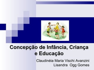 Concepção de Infância, CriançaConcepção de Infância, Criança
e Educaçãoe Educação
Claudinéia Maria Vischi Avanzini
Lisandra Ogg Gomes
 