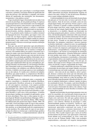 54 Psic.: Teor. e Pesq., Brasília, Jan-Abr 2005, Vol. 21 n. 1, pp. 053-060
J. A. D. Abib
Pode-se dizer, então, que a psicologia e a sociologia tratam
com textos, a primeira, com tramas abertas de signiﬁcados das
ações das pessoas e dos indivíduos, a segunda, com tramas
abertas de signiﬁcados das instituições, dos documentos,
monumentos, e das práticas sociais3
.
O que em primeiro lugar o historiador tem em mãos é um
texto de um psicólogo, de um grande psicólogo. E expressa
seu principal interesse como historiador com esta indagação:
“como este texto nasceu, como cresceu e o que aconteceu com
ele?” Trata-se de inquirir a gênese, a carreira e o desfecho
de um texto. Quer dizer, ele está interessado no nascimento,
desenvolvimento, declínio, abandono e esquecimento do
texto. E sua primeira tarefa é dedicar-se à análise estrutural
da linguagem do texto. Essa análise, que requer o trato com
o texto em sua língua original, consiste basicamente em
compreender que um conceito só adquire sentido no contexto
de uma teoria, e que, sendo assim, é recomendável sempre
perguntar qual é o discurso ou teoria que sustenta a deﬁnição
de um conceito.
Sem que seja possível apresentar aqui procedimentos
detalhados para uma análise desse tipo, é necessário dizer que
é com ela que o historiador, não só examina a evolução de
um texto, mas também fabrica um arquivo conceitual com o
intuito de sondar o pré-texto ﬁlosóﬁco do texto: o texto ﬁlo-
sóﬁco freqüentemente silencioso que corre por trás do texto
psicológico. Essa atividade que habilita o historiador, não só
a perceber as transformações signiﬁcativas de um texto, mas
que também o prepara para uma incursão ﬁlosóﬁca no texto,
requer, para compreensão efetiva de suas conseqüências, pre-
paração ﬁlosóﬁca do historiador. É com formação ﬁlosóﬁca
que o historiador avalia se as transformações sofridas por um
texto psicológico são solidárias com inﬂexões ﬁlosóﬁcas, e,
se forem, é também com ela que aprecia se tais modulações
são ou não radicais. E é ainda com o domínio de tradições
ﬁlosóﬁcas que pode localizar os compromissos ﬁlosóﬁcos
(lógicos, epistemológicos e metafísicos) da deﬁnição teórica
de um termo.
Há uma relação de colaboração entre a construção de
arquivos conceituais e o domínio de tradições ﬁlosóﬁcas,
pois apreciações ﬁlosóﬁcas arriscam-se ao açodamento e
ao erro sem arquivos conceituais, e tais arquivos perdem
sua inteligibilidade sem inserções ﬁlosóﬁcas apropriadas.
Parafraseando uma célebre frase de Kant (1781/1985), o
texto psicológico é cego sem seu pré-texto ﬁlosóﬁco e o pré-
texto ﬁlosóﬁco é vazio sem o texto psicológico. A história
da psicologia é pródiga em exemplos de apreciações vazias
do texto psicológico. Para citar a crítica apenas de três: a
psicologia de Wundt é um periferalismo (Danziger, 1979), a
psicologia da Gestalt é um inatismo (Henle, 1980), Tolman
foi inﬂuenciado pelo positivismo lógico (Smith, 1986). De
outro lado, o texto psicológico pode ser cego se não examina,
por exemplo, se uma determinada noção de consciência é ou
não atomista, ou se determinada noção de comportamento é
ou não mecânica. Ou, ainda, pode ser cego no caso da psi-
cologia da ciência se insinua que a epistemologia genética
de Piaget (1956/1978), o comportamentalismo radical de
Skinner (1974) ou o construcionismo social de Gergen (1985,
1989) representam psicologias absolutamente originais da
ciência sem antes veriﬁcar se não há pré-textos ﬁlosóﬁcos
com os quais tenham aﬁnidades eletivas.
A intertextualidade do texto do historiador da psicologia
não pára por aí. Um texto não é só texto e pré-texto. É tam-
bém contexto. Atrás de um texto, no fundo, como em uma
relação ﬁgura-fundo, está o pré-texto. O texto, já por si, como
ﬁgura, é estrutura. E quando a análise estrutural-conceitual
do texto atinge o pré-texto, surge a noção clara de estrutura,
na forma de uma relação ﬁgura-fundo. Mas uma estrutura
se desenvolve e se modiﬁca. Quando um historiador da
psicologia pergunta pela gênese, carreira e desfecho de um
texto, está fazendo perguntas contextuais sobre uma estrutura
certamente peculiar: uma estrutura intertextual. Ocorre que
o exame do contexto do texto consiste na inclusão e análise
de mais textos. Visando ao seu principal interesse como
historiador, faz perguntas contextuais e procura respostas
na história intelectual e cultural do texto, em autobiograﬁa
e biograﬁas do autor do texto, em documentos (por exemplo,
anais e resumos de congressos, participação em associações
proﬁssionais), correspondências e testemunhos de colegas
e de discípulos e até mesmo na investigação da orientação
intelectual de colaboradores. A história intelectual e cultural
do texto produz mais textos. E em alguns deles, como no
caso de biograﬁas, documentos e testemunhos, o historiador
é especialmente zeloso com respeito às questões relacionadas
com a origem e legitimidade das fontes. Um zelo que, no
entanto, não escapa ao texto. Porque é com outros textos que
coloca em dúvida a origem e legitimidade das fontes.
A história intelectual e cultural lida com textos. No fundo,
o historiador da psicologia está sempre lidando com textos.
A terminologia que está sendo usada aqui – texto, pré-texto,
contexto – tem como um de seus objetivos, talvez o princi-
pal, destacar a natureza dos textos que são relevantes para
caracterizar a intertextualidade do texto psicológico. Nessa
intertextualidade, texto refere-se à obra do psicólogo, pré-
texto à ﬁlosoﬁa (especiﬁcamente à ﬁlosoﬁa da ciência), e con-
texto às tradições intelectuais e culturais vigentes na época
da constituição do texto. No entanto, o pré-texto ﬁlosóﬁco é
um texto para o ﬁlósofo e o contexto intelectual e histórico
é um texto para o historiador das idéias e das culturas. O que
seria a intertextualidade do texto ﬁlosóﬁco ou histórico não
é assunto desse ensaio.
Quando um historiador da psicologia pergunta como um
texto foi concebido, ele é movido pela crença de que não é
suﬁciente compreender a história interna do texto em sua
relação com o pré-texto. Ele sabe que a gênese interna da
estrutura texto-pré-texto precisa ser elucidada com outra
gênese, a do contexto. História da psicologia é, então,
intertextualidade genética ou histórica. Veriﬁca-se, aqui,
novamente uma relação de colaboração. Sem a estrutura
intertextual, apreciações contextuais são vazias. E sem
apreciações contextuais, a estrutura intertextual é cega.
Essas duas aﬁrmações não podem, porém, ser tomadas ao
pé da letra. Não se pode esquecer que o texto já recebeu
esclarecimento do pré-texto e que apreciações contextuais
levam adiante esse esclarecimento, às vezes, como será
visto no caso de Tolman (Smith, 1986), com resultados
surpreendentes, colocando sob suspeita interpretações
3 Essa discussão poderia ser estendida às ciências da natureza no contexto
da reﬂexão pós-empirista da ciência representada por obras como as de
Kuhn (1970/1975) e Feyerabend (1975/1977).
 