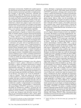 55Psic.: Teor. e Pesq., Brasília, Jan-Abr 2005, Vol. 21 n. 1, pp. 053-060
História da psicologia
pré-textuais convencionais. Também não se pode esquecer
que diﬁcilmente um historiador faz apreciações contextuais
de uma estrutura intertextual ignorando-a completamente.
Por exemplo, as apreciações contextuais, realizadas por
Sigmund Koch e Brian D. Mackenzie, da estrutura inter-
textual neocomportamentalismo-positivismo lógico foram,
de acordo com Smith, em grande parte, equivocadas, mas
não se pode dizer que ignoravam tal estrutura. O que igno-
ravam, como demonstrou cabalmente Smith, foi o contexto
intelectual e cultural mais amplo no qual o texto neocom-
portamentalista foi construído. Esse exemplo é notável para
mostrar como a história interna da estrutura texto-pré-texto
pode ser colocada em sérios apuros quando outra gênese do
texto, o seu contexto, é insuﬁcientemente explorada.
Temos então duas gêneses. A primeira refere-se à es-
trutura intertextual e a segunda ao contexto dessa estrutura.
Pode ser tentador chamar a estrutura intertextual de história
interna e o seu contexto de história externa. Essa dualidade
é, contudo, equívoca, e seria conveniente desconstruí-la.
Trata-se de uma dicotomia com um mérito a ser preservado,
mas, fora isso, limita a compreensão da investigação histó-
rica. De um lado, protege o texto de apreciações pré-textuais
e contextuais com graus vários de ignorância do texto: as
apreciações vazias, ou quase vazias. A noção de história in-
terna desqualiﬁca, com razão, essa estratégia, chamando-a de
história externa. Garantida, porém, a investigação da gênese
interna da estrutura texto-pré-texto, o contexto não pode ser
lido como história externa, porque a gênese contextual é
interna àquela estrutura. A dualidade história interna história
externa é legítima no que se refere a estratégias preliminares
de investigação histórica, mas é equívoca, ao menos no que
se refere ao sentido de contexto histórico examinado aqui,
para caracterizar a natureza dessa investigação, e por isso é
melhor ignorá-la.
Outra possibilidade de distinguir esses dois gêneros
de gêneses é inserir a gênese contextual no contexto da
descoberta e a gênese da estrutura intertextual no contexto
da justiﬁcação. Esses contextos tratam com duas questões
aparentemente diferentes. No contexto da descoberta in-
vestiga-se como uma hipótese, uma teoria ou um discurso,
foi concebida. No contexto da justiﬁcação investigam-se as
razões apresentadas para defender uma hipótese, uma teoria
ou um discurso. Um centra-se em “como foi produzido” e
o outro no “produto”. Pode, pois, parecer um contra-sen-
so falar de gênese no contexto da justiﬁcação. É preciso,
contudo, frisar que o contexto da justiﬁcação não se opõe à
gênese interna de uma teoria. A oposição marcada se dá com
relação à gênese externa, que incluiria fatores irracionais no
metadiscurso cientíﬁco, comprometendo sua racionalidade:
sua constituição lógica, epistemológica e experimental.
Até mesmo Popper (1934/1971), que excluiu o contexto da
descoberta do metadiscurso cientíﬁco4
, já dissera que seu
critério de demarcação cientíﬁca, a refutabilidade lógica de
hipóteses e teorias cientíﬁcas, é uma proposta de convenção
ou acordo que ultrapassa toda discussão racional. Com
base em suas investigações históricas sobre a ciência, Kuhn
(1970/1975) mostrou como concepção de mundo, metafísica,
valores, ideologias e organização institucional participam
da constituição da ciência. Tanto Kuhn quanto Feyerabend
(1975/1977) questionam a distinção entre contexto da des-
coberta e contexto da justiﬁcação. O contexto da justiﬁcação
não trata somente com um produto acabado desde seu início,
há também uma reconstrução histórica interna que visa à
gênese interna. Abre-se, então, com tal reconstrução, um
leque de possibilidades investigativas de gêneses internas de
mais longo alcance que se encontram no contexto da desco-
berta. Colocada sob forte suspeita, seria melhor passar por
alto a distinção entre contexto da descoberta e contexto da
justiﬁcação e considerar que a gênese contextual do texto é
parte integrante e esclarecedora do texto, até mesmo no caso
do texto cientíﬁco.
A gênese contextual do texto é relevante para compreender,
não só a origem e desenvolvimento do texto, mas também o
seu destino. Revoluções na psicologia freqüentemente atin-
gem o contexto de constituição do texto. É ilusão pensar que
um texto é abandonado por decisões estritamente racionais.
Por exemplo, Danziger (1979) mostra que a psicologia de
Wundt foi derrotada no campo da metafísica ou da ﬁlosoﬁa
da ciência – desde que se entenda que ﬁlosoﬁa da ciência
envolve epistemologia e metafísica (Abib, 1993) -, o que só
pode ser apreciado no contexto intelectual e cultural alemão
da obra do fundador do projeto da psicologia cientíﬁca. Isso
pode parecer surpreendente na medida em que o discurso
usual sobre o abandono de teorias cientíﬁcas gira em torno
da não conﬁrmação ou da refutabilidade lógica de tais teorias.
Herdamos do positivismo lógico um critério de demarcação
cientíﬁca que exclui a metafísica do âmbito da ciência (Hahn,
Neurath & Carnap, 1929/1986). E o racionalismo crítico de
Popper (1934/1071) legou-nos um critério de demarcação
cientíﬁca que exclui da ciência enunciados logicamente não
refutáveis. Longe da metafísica, ciência refere-se a hipóteses
logicamente refutáveis e a testes experimentais. Tais testes
podem efetivamente refutar tais hipóteses, que devem, então,
ser reformuladas. Se resistirem à refutação, são conﬁrmadas;
apenas provisoriamente, contudo, até que sejam refutadas
por novos testes. Bem antes de Kuhn (1970/1975), Burtt
(1932/1983) já mostrara que a metafísica do mecanicismo
atravessava toda a ciência moderna. A época não era propícia
à tese de Burtt, pois o positivismo lógico já começava a do-
minar o metadiscurso da ciência, aﬁrmando que proposições
metafísicas são desprovidas de sentido lógico e empírico. Na
verdade, diziam que são apenas expressões de sentimento, cujo
campo apropriado é, no entanto, a arte, a música e a poesia
lírica, por exemplo, e não a ciência (Hahn & cols., 1929/1986
). É razoável acautelar-se contra a tese de uma decisão estrita-
mente racional, não só com relação a revoluções psicológicas,
mas também com relação a revoluções cientíﬁcas (Danziger,
1979; Kuhn, 1970/1975)5
. No mínimo, a metafísica tem um
papel tão importante quanto decisões racionais. Por exemplo,
o comportamentalismo mecanicista de Clark Hull foi criti-
cado pelo formalismo lógico do modelo hipotético-dedutivo
(Skinner,1969;Tolman,1959/1977).Mas,aascensãodacrítica
à metafísica do mecanicismo não exerceu nenhum efeito sobre
essa versão de comportamentalismo?
4 Na perspectiva da ﬁlosoﬁa da ciência de Karl Popper, o contexto da
descoberta é assunto da psicologia do conhecimento.
5 Embora não pareça, essa frase não insinua que a psicologia não é
ciência.
 