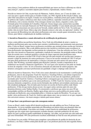 uma criança. Como podemos abdicar da responsabilidade que temos em fazer a diferença na vida de
 uma criança?', explica o secretário-adjunto para Ensino e Aprendizado, Andrés Alonso.

 Nascido no interior de Cuba, na província de Matanzas, Andrés Alonso, aos 12 anos de idade, veio
 com seus pais e quatro irmãos para os Estados Unidos, em 1969, fugindo da Revolução Cubana, sem
 saber falar uma palavra em inglês. Estudou em escola pública, vendendo jornais para ajudar a família.
 'A pobreza não explica a diferença entre duas escolas públicas, separadas somente por um quarteirão
 de distância, com a mesma clientela. Uma consegue ensinar seus alunos, enquanto a outra, não.'
 Formado pelas Universidades de Columbia e Harvard, Alonso largou uma carreira bem-sucedida
 como advogado no mercado financeiro em Wall Street para trabalhar 12 anos dando aula para alunos
 com distúrbios emocionais em uma escola de Newark, cidade-satélite de Nova York. 'Eu sentia que
 minha vida era muito linear, faltava algo nela. Quando comecei a dar aula, me apaixonei', lembra. Um
 dos sucessos de Bloomberg tem sido atrair profissionais com uma vocação quase missionária, como
 Alonso, para liderar a implantação de medidas sistêmicas.

 1. Incentivos financeiros e canais alternativos de certificação de professores

 Como a rede pública nas periferias brasileiras, Nova York tem dificuldade de atrair e manter os
 melhores profissionais para suas escolas mais carentes e problemáticas, que justamente mais precisam
 deles. Como no Brasil, sempre houve professores excelentes que ensinam nessas escolas por iniciativa
 e compromisso próprios. Mas a rede pública precisa criar incentivos sistêmicos para reconhecer os
 bons profissionais sem depender exclusivamente do voluntarismo. Uma das soluções em Nova York
 tem sido criar incentivos financeiros, quebrando a tradição de isonomia, tão protegida ainda no Brasil.
 Parte do acordo com o sindicato permitiu a criação de cargos especiais para professores mais
 talentosos, que passam a receber US$ 10 mil a mais por ano para ensinar nas escolas mais carentes e
 assumir o papel de mentores de outros professores. Criou-se um auxílio-moradia de US$ 15 mil por
 ano para atrair professores de matemática e ciências a lecionar por pelo menos três anos nessas
 escolas. Dan Weisberg, secretário-adjunto para Relações Laborais, ressalta a importância de se
 estabelecer um incentivo financeiro significativo. 'Se você quer criar incentivos não pode ser tímido
 na hora de estipular o valor. Se nós tivéssemos oferecido um adicional de salário pequeno, não
 teríamos conseguido convencer profissionais de qualidade a largar o emprego onde estavam.'

 Além de incentivos financeiros, Nova York criou canais alternativos de recrutamento e certificação de
 professores, através dos programas Teach for America e Teaching Fellows, este último responsável
 por 25% de todos os novos professores da rede. Com dois ou três anos de experiência, professores
 recrutados pelo Teach for América e Teaching Fellows conseguem que seus alunos tenham resultados
 em matemática até melhores que os de outros professores. A ONG Teach for America recruta, em um
 processo altamente competitivo, jovens recém-formados das melhores universidades americanas, que
 não estudaram pedagogia. São enviados para lecionar em escolas de bairros pobres onde faltam
 professores. O fato de que muitos desses jovens vão seguir outras carreiras após três anos não
 desanima diretores como Nathan Dudley. Ex-missionário e professor que atuou nos anos 80 nas
 comunidades satélites em Brasília, Dudley agora dirige uma nova escola pública de ensino médio
 localizada em Bushwick, uma comunidade pobre e violenta na região do Brooklyn. 'Eu sei que vou
 perder vários professores do Teach for América após alguns anos, mas ao menos eu sei que, enquanto
 eles estiverem conosco, vão trazer energia e talento para nossos alunos.'

 2. O que fazer com professores que não conseguem ensinar

 Como no Brasil, ainda é muito difícil demitir professores da rede pública em Nova York por mau
 desempenho. As novas medidas anunciadas por Bloomberg em janeiro deste ano planejam lidar em
 parte com essa dificuldade. Uma delas será mudar o atual sistema de estabilidade de professores,
 exigindo que eles sejam mais rigorosamente avaliados durante o período probatório de três anos,
 depois do qual o professor ganha estabilidade de emprego. Até então, esse per íodo tem sido nada mais
 que uma formalidade: 99% dos professores recebem estabilidade ao final de seus três primeiros anos.

 'Um diretor leva em média 150 horas para completar o procedimento de pedido de demissão de um
 professor, e no final, o árbitro ainda pode decidir que o seu professor precisa de uma segunda chance.
2 de 4
 