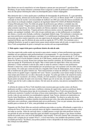 Que diretor em sua sã consciência vai estar disposto a passar por esse processo?', questiona Dan
 Weisberg. O que muitos diretores costumam fazer é negociar a saída de professores informalmente em
 troca de não passar informações sobre seu desempenho para o futuro empregador.

 Mas demissão não é a única opção para o problema de desempenho de professores. É o que aprendeu
 Virginia Connelly, diretora da escola James M. Kiernan, a P.S 123, no Bronx desde 1999. A escola foi
 colocada na lista de escolas 'com necessidade de melhora' em 2001 por conta dos baixos resultados de
 seus alunos na avaliação estadual, exigência da legislação federal No Child Left Behind (Nenhuma
 Criança Deixada para Trás). 'Eu tinha um grupo de professores que sabiam o conteúdo mas não
 sabiam como ensinar.' Virginia conta que muitos resistiam à idéia de sair do formato tradicional de
 aulas somente expositivas, 'de alunos sentados em fileiras copiando o tempo todo da lousa' - prática
 familiar nas escolas brasileiras. Virginia primeiro ofereceu muitos cursos de capacitação e reuniões de
 equipe, sem qualquer resultado. Até o dia em que souberam que, se não melhorassem os resultados
 dos alunos, a escola seria fechada, conforme a legislação federal exige. 'Foi realmente o momento em
 que meus professores acordaram para a realidade. E se mobilizaram imediatamente', lembra. Ela
 acrescenta que deve muito à parceria com sua supervisora de instrução, Irene Rogan, da coordenadoria
 regional do Bronx, que foi diretora de uma escola na região de 1973 a 2003. Em contraste com a
 realidade brasileira, na qual os supervisores quase nunca entram numa sala de aula, os supervisores de
 Nova York acompanham de perto a instrução nas escolas sob sua responsabilidade.

 3. Mais apoio e supervisão para o professor dentro da sala de aula

 Uma boa supervisão acaba sendo um incentivo para atrair e manter os bons profissionais que querem
 trabalhar em um ambiente onde profissionalismo é recompensado. É o que ressalta a vice-diretora
 para a área de inglês, Karen Andronico, que deu aula por muitos anos em uma escola de 1ª a 8ª séries
 antes de vir para a Escola Herbert Lehman, de 4.500 alunos, atraída pela liderança de Bob Leder,
 diretor há 30 anos na escola. Karen tem somente duas reuniões semanais, de 30 minutos cada uma,
 com sua equipe de 30 professores de inglês. Mas a maior parte da supervisão é feita em conversas
 informais e visitas semanais à sala de aula, onde se senta na carteira e observa seus professores.
 Durante a entrevista, somos interrompidos por um professor que vem reclamar com ela sobre uma de
 suas turmas. Ele conta que o tema da aula era a tragédia Julio César de Shakespeare, mas os alunos
 não se lembravam de quem Antonio era. 'Nem mencionaram os temas de ambição e inveja que eu já
 tinha escrito no quadro negro e repetido mil vezes.' Karen o aconselha a usar menos tempo na lousa e
 mais tempo para leitura em voz alta e discussão em grupo. 'Eu acho que tenho é de amarrá-los numa
 cadeira para me escutarem', ele retruca, irritado, em tom sarcástico. Karen marca uma hora para que
 façam juntos um plano de ação com essa turma. Depois que ele sai da sala, ela suspira e desabafa.
 'Tudo o que ele faz é pôr a culpa nos alunos. Ele tem anos de carreira, mas preciso acompanhá-lo bem
 de perto.'

 A reforma do ensino em Nova York transferiu mais recursos para que escolas como a de Karen
 pudessem escolher e contar com mais e melhores sistemas de supervisão e apoio ao professor dentro
 da sala de aula. Precisamos desse tipo de investimento no Brasil. Nova York criou posições de
 professores mentores ('coaches') em áreas críticas como matemática e ingl ês, que ficam baseados na
 escola e não em um escritório na coordenadoria regional. Joan Tarson, mentora em matemática na
 Escola Anne Hutchinson, no Bronx, descreve a rotina de trabalho. 'Eu observo as aulas dos meus
 colegas de matemática, coordeno reuniões de professores por série, dou aulas demonstrativas, dou
 aula junto com o professor, especialmente para novos professores. Uma vez por semana, dou uma aula
 modelo para as turmas de 4ª série, uma prioridade em nossa escola.'

 Enquanto em São Paulo falta um currículo uniforme para todas as escolas, dificultando a supervisão, a
 reforma de Nova York criou um currículo único de inglês e matemática para as nove primeiras séries
 em todas as escolas. Além do currículo único, a cidade passou a exigir que todo professor inclua no
 seu período de aula um tempo específico para atividades em pequenos grupos e que alunos recebam
 tarefas de acordo com o seu nível de habilidade. Joan ressalta: 'Com esse sistema 'não colocamos uma
 criança sob o estigma de ser sempre Nível 1, o nível mais baixo, mas também não punimos a todos
 nivelando por baixo.' No Brasil, essa prática poderia evitar o desperdício de muito potencial humano
 das crianças na rede pública.
3 de 4
 