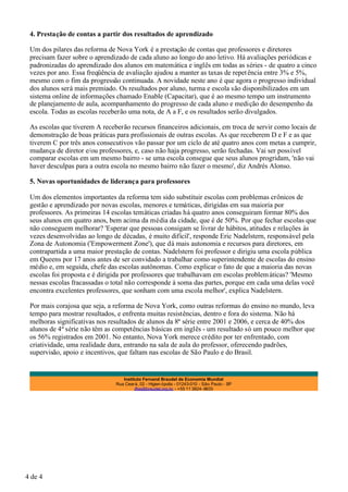 4. Prestação de contas a partir dos resultados de aprendizado

 Um dos pilares das reforma de Nova York é a prestação de contas que professores e diretores
 precisam fazer sobre o aprendizado de cada aluno ao longo do ano letivo. Há avaliações periódicas e
 padronizadas do aprendizado dos alunos em matemática e inglês em todas as séries - de quatro a cinco
 vezes por ano. Essa freqüência de avaliação ajudou a manter as taxas de repet ência entre 3% e 5%,
 mesmo com o fim da progressão continuada. A novidade neste ano é que agora o progresso individual
 dos alunos será mais premiado. Os resultados por aluno, turma e escola são disponibilizados em um
 sistema online de informações chamado Enable (Capacitar), que é ao mesmo tempo um instrumento
 de planejamento de aula, acompanhamento do progresso de cada aluno e medição do desempenho da
 escola. Todas as escolas receberão uma nota, de A a F, e os resultados serão divulgados.

 As escolas que tiverem A receberão recursos financeiros adicionais, em troca de servir como locais de
 demonstração de boas práticas para profissionais de outras escolas. As que receberem D e F e as que
 tiverem C por três anos consecutivos vão passar por um ciclo de até quatro anos com metas a cumprir,
 mudança de diretor e/ou professores, e, caso não haja progresso, serão fechadas. Vai ser possível
 comparar escolas em um mesmo bairro - se uma escola consegue que seus alunos progridam, 'não vai
 haver desculpas para a outra escola no mesmo bairro não fazer o mesmo', diz Andrés Alonso.

 5. Novas oportunidades de liderança para professores

 Um dos elementos importantes da reforma tem sido substituir escolas com problemas crônicos de
 gestão e aprendizado por novas escolas, menores e temáticas, dirigidas em sua maioria por
 professores. As primeiras 14 escolas temáticas criadas há quatro anos conseguiram formar 80% dos
 seus alunos em quatro anos, bem acima da média da cidade, que é de 50%. Por que fechar escolas que
 não conseguem melhorar? 'Esperar que pessoas consigam se livrar de hábitos, atitudes e relações às
 vezes desenvolvidas ao longo de décadas, é muito difícil', responde Eric Nadelstern, responsável pela
 Zona de Autonomia ('Empowerment Zone'), que dá mais autonomia e recursos para diretores, em
 contrapartida a uma maior prestação de contas. Nadelstern foi professor e dirigiu uma escola pública
 em Queens por 17 anos antes de ser convidado a trabalhar como superintendente de escolas do ensino
 médio e, em seguida, chefe das escolas autônomas. Como explicar o fato de que a maioria das novas
 escolas foi proposta e é dirigida por professores que trabalhavam em escolas problem áticas? 'Mesmo
 nessas escolas fracassadas o total não corresponde à soma das partes, porque em cada uma delas você
 encontra excelentes professores, que sonham com uma escola melhor', explica Nadelstern.

 Por mais corajosa que seja, a reforma de Nova York, como outras reformas do ensino no mundo, leva
 tempo para mostrar resultados, e enfrenta muitas resistências, dentro e fora do sistema. Não há
 melhoras significativas nos resultados de alunos da 8ª série entre 2001 e 2006, e cerca de 40% dos
 alunos de 4ª série não têm as competências básicas em inglês - um resultado só um pouco melhor que
 os 56% registrados em 2001. No entanto, Nova York merece crédito por ter enfrentado, com
 criatividade, uma realidade dura, entrando na sala de aula do professor, oferecendo padrões,
 supervisão, apoio e incentivos, que faltam nas escolas de São Paulo e do Brasil.


 .
                                  Instituto Fernand Braudel de Economia Mundial
                               Rua Ceará, 02 - Higien ópolis - 01243-010 - São Paulo - SP
                                        ifbe@braudel.org.br - +55 11 3824 -9633




4 de 4
 