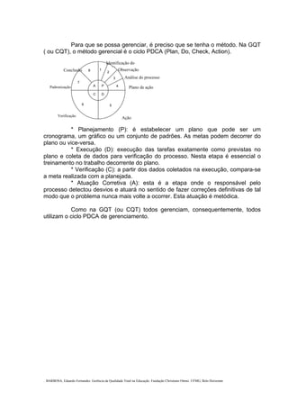 . BARBOSA, Eduardo Fernandes. Gerência da Qualidade Total na Educação. Fundação Christiano Ottoni. UFMG, Belo Horizonte.
Para que se possa gerenciar, é preciso que se tenha o método. Na GQT
( ou CQT), o método gerencial é o ciclo PDCA (Plan, Do, Check, Action).
C
P
D
A
2
3
4
56
1
7
8
* Planejamento (P): é estabelecer um plano que pode ser um
cronograma, um gráfico ou um conjunto de padrões. As metas podem decorrer do
plano ou vice-versa.
* Execução (D): execução das tarefas exatamente como previstas no
plano e coleta de dados para verificação do processo. Nesta etapa é essencial o
treinamento no trabalho decorrente do plano.
* Verificação (C): a partir dos dados coletados na execução, compara-se
a meta realizada com a planejada.
* Atuação Corretiva (A): esta é a etapa onde o responsável pelo
processo detectou desvios e atuará no sentido de fazer correções definitivas de tal
modo que o problema nunca mais volte a ocorrer. Esta atuação é metódica.
Como na GQT (ou CQT) todos gerenciam, consequentemente, todos
utilizam o ciclo PDCA de gerenciamento.
Identificação do
bl Observação
Análise do processo
Conclusão
Plano de açãoPadronização
AçãoVerificação
 