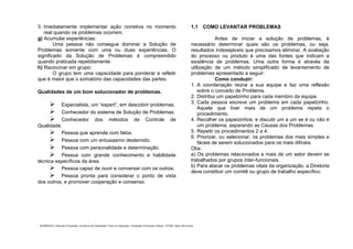 . BARBOSA, Eduardo Fernandes. Gerência da Qualidade Total na Educação. Fundação Christiano Ottoni. UFMG, Belo Horizonte.
3. Imediatamente implementar ação corretiva no momento
real quando os problemas ocorrem.
g) Acumular experiências:
Uma pessoa não consegue dominar a Solução de
Problemas somente com uma ou duas experiências. O
significado da Solução de Problemas é compreendido
quando praticada repetidamente.
h) Raciocinar em grupo:
O grupo tem uma capacidade para ponderar e refletir
que é maior que o somatório das capacidades das partes.
Qualidades de um bom solucionador de problemas.
Especialista, um “expert”, em descobrir problemas.
Conhecedor do sistema de Solução de Problemas.
Conhecedor dos métodos de Controle de
Qualidade.
Pessoa que aprende com fatos.
Pessoa com um entusiasmo destemido.
Pessoa com personalidade e determinação.
Pessoa com grande conhecimento e habilidade
técnica específicos da área.
Pessoa capaz de ouvir e conversar com os outros.
Pessoa pronta para considerar o ponto de vista
dos outros, e promover cooperação e consenso.
1.1 COMO LEVANTAR PROBLEMAS
Antes de iniciar a solução de problemas, é
necessário determinar quais são os problemas, ou seja,
resultados indesejáveis que precisamos eliminar. A avaliação
do processo ou produto é uma das fontes que indicam a
existência de problemas. Uma outra forma é através da
utilização de um método simplificado de levantamento de
problemas apresentado a seguir:
Como conduzir:
1. A coordenação reúne a sua equipe e faz uma reflexão
sobre o conceito de Problema.
2. Distribui um papelzinho para cada membro da equipe.
3. Cada pessoa escreve um problema em cada papelzinho.
Aquele que tiver mais de um problema repete o
procedimento.
4. Recolher os papeizinhos, e discutir um a um se é ou não é
um problema, separando as Causas dos Problemas.
5. Repetir os procedimentos 2 a 4.
6. Priorizar, ou selecionar, os problemas dos mais simples e
fáceis de serem solucionados para os mais difíceis.
Obs:
a) Os problemas relacionados a mais de um setor devem se
trabalhados por grupos inter-funcionais.
b) Para atacar os problemas vitais da organização, a Diretoria
deve constituir um comitê ou grupo de trabalho específico.
 