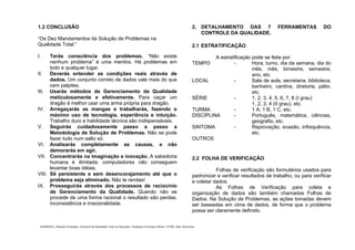 . BARBOSA, Eduardo Fernandes. Gerência da Qualidade Total na Educação. Fundação Christiano Ottoni. UFMG, Belo Horizonte.
1.2 CONCLUSÃO
“Os Dez Mandamentos da Solução de Problemas na
Qualidade Total.”
I. Terás consciência dos problemas. “Não existe
nenhum problema” é uma mentira. Há problemas em
todo e qualquer lugar.
II. Deverás entender as condições reais através de
dados. Um conjunto correto de dados vale mais do que
cem palpites.
III. Usarás métodos de Gerenciamento da Qualidade
meticulosamente e efetivamente. Para caçar um
dragão é melhor usar uma arma própria para dragão.
IV. Arregaçarás as mangas e trabalharás, fazendo o
máximo uso de tecnologia, experiência e intuição.
Trabalho duro e habilidade técnica são indispensáveis.
V. Seguirás cuidadosamente passo a passo a
Metodologia de Solução de Problemas. Não se pode
fazer tudo num salto só.
VI. Analisarás completamente as causas, e não
demorarás em agir.
VII. Concentrarás na imaginação e inovação. A sabedoria
humana é ilimitada; computadores não conseguem
levantar boas idéias.
VIII. Sê persistente e sem desencorajamento até que o
problema seja eliminado. Não te rendas!
IX. Prosseguirás através dos processos de raciocínio
de Gerenciamento da Qualidade. Quando não se
procede de uma forma racional o resultado são perdas,
inconsistência e irracionalidade.
2. DETALHAMENTO DAS 7 FERRAMENTAS DO
CONTROLE DA QUALIDADE.
2.1 ESTRATIFICAÇÃO
A estratificação pode se feita por:
TEMPO - Hora, turno, dia da semana, dia do
mês, mês, bimestre, semestre,
ano, etc.
LOCAL - Sala de aula, secretaria, biblioteca,
banheiro, cantina, diretoria, pátio,
etc.
SÉRIE - 1, 2, 3, 4, 5, 6, 7, 8 (I grau)
1, 2, 3, 4 (II grau), etc.
TURMA - 1 A, 1 B, 1 C, etc.
DISCIPLINA - Português, matemática, ciências,
geografia, etc.
SINTOMA - Reprovação, evasão, infrequência,
etc.
OUTROS
2.2 FOLHA DE VERIFICAÇÃO
Folhas de verificação são formulários usados para
padronizar e verificar resultados de trabalho, ou para verificar
e coletar dados.
As Folhas de Verificação para coleta e
organização de dados são também chamadas Folhas de
Dados. Na Solução de Problemas, as ações tomadas devem
ser baseadas em cima de dados, de forma que o problema
possa ser claramente definido.
 
