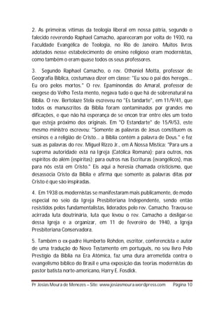 2. As primeiras vítimas da teologia liberal em nossa pátria, segundo o
falecido reverendo Raphael Camacho, apareceram por volta de 1930, na
Faculdade Evangélica de Teologia, no Rio de Janeiro. Muitos livros
adotados nesse estabelecimento de ensino religioso eram modernistas,
como também o eram quase todos os seus professores.

3. Segundo Raphael Camacho, o rev. Othoniel Motta, professor de
Geografia Bíblica, costumava dizer em classe: "Eu sou o pai dos hereges...
Eu oro pelos mortos." O rev. Epaminondas do Amaral, professor de
exegese do Velho Testa mento, negava tudo o que há de sobrenatural na
Bíblia. O rev. Bertolaze Stela escreveu no "Es tandarte", em 11/9/41, que
todos os manuscritos da Bíblia foram contaminados por grandes mo
dificações, e que não há esperança de se encon trar entre eles um texto
que esteja próximo dos originais. Em "O Estandarte" de 15/9/53, este
mesmo ministro escreveu: "Somente as palavras de Jesus constituem os
ensinos e a religião de Cristo... a Bíblia contém a palavra de Deus." e fez
suas as palavras do rev. Miguel Rizzo Jr., em A Nossa Mística: "Para uns a
suprema autoridade está na Igreja (Católica Romana); para outros, nos
espíritos do além (espíritas); para outros nas Escrituras (evangélicos), mas
para nós está em Cristo." Eis aqui a heresia chamada cristicismo, que
desassocia Cristo da Bíblia e afirma que somente as palavras ditas por
Cristo é que são inspiradas.

4. Em 1938 os modernistas se manifestaram mais publicamente, de modo
especial no seio da Igreja Presbiteriana Independente, sendo então
resistidos pelos fundamentalistas, liderados pelo rev. Camacho. Travou-se
acirrada luta doutrinária, luta que levou o rev. Camacho a desligar-se
dessa Igreja e a organizar, em 11 de fevereiro de 1940, a Igreja
Presbiteriana Conservadora.

5. Também o ex-padre Humberto Rohden, escritor, conferencista e autor
de uma tradução do Novo Testamento em português, no seu livro Pelo
Prestígio da Bíblia na Era Atômica, faz uma dura arremetida contra o
evangelismo bíblico do Brasil e uma exposição das teorias modernistas do
pastor batista norte-americano, Harry E. Fosdick.

Pr Josias Moura de Menezes – Site: www.josiasmoura.wordpress.com   Página 10
 