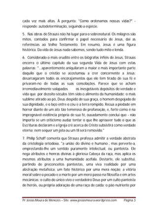 cada vez mais altas. À pergunta: "Como ordenamos nossas vidas?" -
responde: autodeterminação, seguindo a espécie.

5. Nas obras de Strauss não há lugar para o sobrenatural. Os milagres são
mitos, contados para confirmar o papel necessário de Jesus, daí as
referências ao Velho Testamento. Em resumo, Jesus é uma figura
histórica. Da vida de Jesus nada sabemos, sendo tudo mito e lenda.

6. Considerado o mais erudito entre os biógrafos infiéis de Jesus, Strauss
encerra o último capítulo da sua segunda Vida de Jesus com estas
palavras: "...aparentemente aniquilaram a maior e mais importante parte
daquilo que o cristão se acostumou a crer concernente a Jesus;
desarraigaram todos os encorajamentos que ele tem tirado de sua fé e
privaram-no de todas as suas consolações. Parece que se acham
irremediavelmente solapados         os inesgotáveis depósitos de verdade e
vida que por dezoito séculos têm sido o alimento da humanidade; o mais
sublime atirado ao pó, Deus despido de sua graça, o homem despojado de
sua dignidade, e o laço entre o céu e a terra rompido. Recua a piedade em
horror diante de um ato tão temeroso de profanação, e, forte como é na
impregnável evidência própria de sua fé, ousadamente conclui que - não
importa se um criticismo audaz tentar o que lhe aprouver tudo o que as
Escrituras declaram e a Igreja crê acerca de Cristo subsistirá como verdade
eterna; nem sequer um jota ou um til será removido."

7. Philip Schaff comenta que Strauss professa admitir a verdade abstrata
da cristologia ortodoxa, "a união do divino e humano , mas perverte-a,
emprestando-lhe um sentido puramente intelectual, ou panteísta. Ele
nega atributos e honras divinas à gloriosa Cabeça da raça, mas aplica os
mesmos atributos a uma humanidade acéfala. Destarte, ele substitui,
partindo de preconceitos panteístas, uma viva realidade por uma
abstração metafísica; um fato histórico por uma mera noção; a vitória
moral sobre o pecado e a morte por um mero passo na filosofia e em artes
mecânicas; o culto do único vivo e verdadeiro Deus por um culto panteísta
de heróis, ou própria adoração de uma raça de caída; o pão nutriente por


Pr Josias Moura de Menezes – Site: www.josiasmoura.wordpress.com   Página 3
 