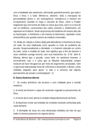 com a totalidade das existências, afirmando, panteisticamente, que tudo é
Deus e Deus é o tudo. Elimina-se, destarte, toda a concepção da
personalidade divina e, em conseqüência, considera-se o homem um
irresponsável. Quando se nega o conceito de Deus, como o Criador
onipotente que está acima de todas as coisas que criou, corre-se o risco de
cair no fatalismo, característico dos cultos orientais e, infelizmente, em
expansão no Ocidente. Sinais da presença do fatalismo em nossos dias são
os horóscopos, o fetichismo e até mesmo os biorrítmos, rejeitados como
anticientíficos por grande número de médicos renomados.

10. Ainda em relação à ênfase dada pelo liberalismo à imanência de Deus
em tudo, há uma implicação séria, quando se trata do problema do
pecado. Despersonalizando a divindade, é o homem colocado no centro
de tudo, como a medida de tudo. Isso significa que o fim do homem é
estar satisfeito consigo mesmo, com seus horizontes etc. O Dr. John A.
Mackay afirma que o pecado, como fator na existência humana, é
terrivelmente real, e é coisa que os filósofos balconizados sempre
trataram de fazer desaparecer por meio de argumentos arrazoados. Com
a expressão balconizados fazia ele referência a Aristóteles e Renan, como
símbolos daqueles para quem "a vida e o universo são objetos
permanentes de estudo e contemplação". (')

B. Outras Doutrinas Liberais

1. Os credos primitivos são arcaicos e sem realidade para o mundo
moderno.

2. A mente do homem é capaz de raciocinar segundo os pensamentos de
Deus.

3. A mente deve estar aberta à verdade independentemente da fonte.

4. As doutrinas cristãs são símbolos de verdades racionais conhecidas pela
razão humana.

5. A divindade de Jesus era uma declaração simbólica do fato de que
todos os homens possuem um aspecto divino.

Pr Josias Moura de Menezes – Site: www.josiasmoura.wordpress.com   Página 8
 