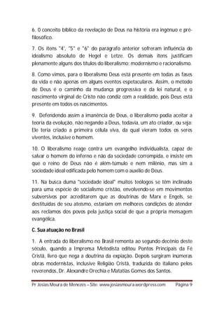 6. 0 conceito bíblico da revelação de Deus na história era ingênuo e pré-
filosófico.

7. Os itens "4', "5" e "6" do parágrafo anterior sofreram influência do
idealismo absoluto de Hegel e Letze. Os demais itens justificam
plenamente alguns dos títulos do liberalismo: modernismo e racionalismo.

8. Como vimos, para o liberalismo Deus está presente em todas as fases
da vida e não apenas em alguns eventos espetaculares. Assim, o método
de Deus é o caminho da mudança progressiva e da lei natural, e o
nascimento virginal de Cristo não condiz com a realidade, pois Deus está
presente em todos os nascimentos.

9. Defendendo assim a imanência de Deus, o liberalismo podia aceitar a
teoria da evolução, não negando a Deus, todavia, um ato criador, ou seja:
Ele teria criado a primeira célula viva, da qual vieram todos os seres
viventes, inclusive o homem.

10. O liberalismo reage contra um evangelho individualista, capaz de
salvar o homem do inferno e não da sociedade corrompida, e insiste em
que o reino de Deus não é além-túmulo e nem milênio, mas sim a
sociedade ideal edificada pelo homem com o auxílio de Deus.

11. Na busca duma "sociedade ideal" muitos teólogos se têm inclinado
para uma espécie de socialismo cristão, envolvendo-se em movimentos
subversivos por acreditarem que as doutrinas de Marx e Engels, se
destituídas de seu ateísmo, estariam em melhores condições de atender
aos reclamos dos povos pela justiça social de que a própria mensagem
evangélica.

C. Sua atuação no Brasil

1. A entrada do liberalismo no Brasil remonta ao segundo decênio deste
século, quando a Imprensa Metodista editou Pontos Principais da Fé
Cristã, livro que nega a doutrina da expiação. Depois surgiram inúmeras
obras modernistas, inclusive Religião Cristã, traduzida do italiano pelos
reverendos, Dr. Alexandre Orechia e Matatias Gomes dos Santos.

Pr Josias Moura de Menezes – Site: www.josiasmoura.wordpress.com   Página 9
 