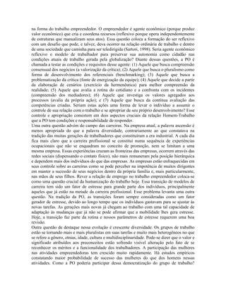 na forma do trabalho empreendedor. O empreendedor é agente econômico (porque produz
valor econômico) que cria e coordena recursos (reflexivo porque opera independentemente
de estruturas que manualizam seus atos). Essa questão coloca a formação do ser reflexivo
com um desafio que pode, e talvez, deva ocorrer na relação ordinária de trabalho e dentro
de uma sociedade que caminha para ser teledirigida (Sartori, 1998). Seria agente econômico
reflexivo o modelo de trabalhador para preservar sua autonomia como cidadão nas
condições atuais de trabalho gerada pela globalização? Diante dessas questões, a PO é
chamada a testar as condições e requisitos desse agente: (1) Aquele que busca compreensão
consensual dos negócios (a valorização da crítica); (2) Aquele que busca o pluralismo como
forma de desenvolvimento dos referenciais (benchmarking); (3) Aquele que busca a
problematização da crítica (fonte de energização da equipe); (4) Aquele que decide a partir
da elaboração de cenários (exercício da hermenêutica) para melhor compreensão da
realidade; (5) Aquele que avalia a rotina do cotidiano e a confronta com os incidentes
(compreensão dos mediadores); (6) Aquele que investiga os valores agregados aos
processos (avalia da própria ação); e (7) Aquele que busca da contínua avaliação das
competências criadas. Seriam estas ações uma forma de levar o indivíduo a assumir o
controle de sua relação com o trabalho e se apropriar de seu próprio desenvolvimento? Esse
controle e apropriação consistem em dois aspectos cruciais da relação Homem-Trabalho
que a PO tem condições e responsabilidade de responder.
Uma outra questão advém do campo das carreiras. Na empresa atual, a palavra ascensão é
menos apropriada do que a palavra diversidade, contrariamente ao que constatava na
tradição das muitas gerações de trabalhadores que constituíram a era industrial. A cada dia
fica mais claro que a carreira profissional se constitui numa sequência de experiências
ocupacionais que não se enquadram no conceito de promoção, nem se limitam a uma
mesma empresa. Essas experiências cruzam as fronteiras das empresas, ocorrem através das
redes sociais (dispensando o contato físico), não mais remuneram pela posição hierárquica
e dependem mais dos indivíduos do que das empresas. As empresas estão enfraquecidas em
seus controle sobre as carreiras como se pode perceber na impotência de muitos dirigentes
em manter a sucessão de seus negócios dentro da própria família e, mais particularmente,
nas mãos de seus filhos. Rever a relação de emprego no trabalho empreendedor coloca-se
como uma questão crucial da humanização do trabalho hoje. Essa transição de modelos de
carreira tem sido um fator de estresse para grande parte dos indivíduos, principalmente
aqueles que já estão na metade da carreira profissional. Esse problema levanta uma outra
questão. Na tradição da PO, as transições foram sempre consideradas como um fator
gerador de estresse, devido ao longo tempo que os indivíduos gastavam para se ajustar às
novas tarefas. As gerações mais novas já chegam ao trabalho com uma tal capacidade de
adaptação às mudanças que já não se pode afirmar que a mobilidade lhes gera estresse.
Hoje, a transição faz parte da rotina e nossos parâmetros de estresse requerem uma boa
revisão.
Outra questão de destaque nessa evolução é crescente diversidade. Os grupos de trabalho
estão se tornando mais e mais pluralistas em suas tarefas e muito mais heterogêneos no que
se refere a gênero, etnias, idade, cultura e multidisciplinaridade. Pode-se dizer que o valor e
significado atribuídos aos preconceitos estão sofrendo visível alteração pelo fato de se
reconhecer os méritos e a funcionalidade dos trabalhadores. A participação das mulheres
nas atividades empreendedoras tem crescido muito rapidamente. Há estudos empíricos
constatando maior probabilidade de sucesso das mulheres do que dos homens nessas
atividades. Como a PO poderia participar dessa democratização do grupo de trabalho?
 