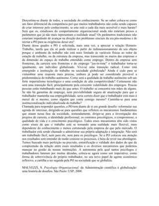 Descortina-se diante de todos, a sociedade do conhecimento. Se ao saber coloca-se como
um fator diferencial da competência por que muitos trabalhadores não estão sendo capazes
de criar interesse pelo conhecimento, se este está a cada dia mais acessível e mais barato?
Será que os, estudiosos do comportamento organizacional ainda não estariam presos a
parâmetros que já não mais representam a realidade atual? Os parâmetros tradicionais não
estariam impedindo de avançar na direção dos problemas cruciais da era pós-moderna e de
recriar a PO para as exigências desse era?
Diante desse quadro a PO é solicitada, mais uma vez, a apreciar a relação Homem-
Trabalho, tarefa que ela só pode realizar a partir do redimensionamento de seu objeto
porque o ambiente de trabalho não está mais limitado às variáveis físicas ao redor da
estação de trabalho, ou da estrutura da empresa, mas transcende os muros das empresas e
da dimensão do espaço de trabalho entendido como emprego. Dentro da empresa sem
fronteiras, da carreira sem fronteiras e do emprego “jus-in-time” o trabalhador torna-se
igualmente, um indivíduo globalizado. Vive-se uma transição radical. Como está
emergindo a instituição do trabalho na sociedade globalizada? Ainda é cedo para se
vislumbrar uma resposta mais precisa, embora já pode ser considerado provável a
predominância do trabalho autônomo. Como será a qualidade de trabalho autônomo sob um
forte imperialismo tecnológico e uma condição de alta competitividade? Certamente não
será uma transição fácil, principalmente pela crescente volatilidade dos empregos. Poucas
pessoas estão trabalhando mais do que antes. O trabalho se concentra nas mãos de alguns.
Se não há garantias de emprego, nem previsibilidade segura de atualização para que o
trabalhador mantenha sua empregabilidade, seria correto dizer que o trabalhador está mais à
mercê de si mesmo, como alguém que conta consigo mesmo? Caminha-se para uma
institucionalização individualizada do trabalho?
Chamada para responder questões, a PO tem diante de si um grande desafio: reformular sua
agenda de interesse, dirigindo-se para questões que refletem os mecanismos fundamentais
que atuam nessa fase da sociedade, nomeadamente, dirigir-se para a investigação dos
projetos de carreira, a identidade profissional, os contratos psicológicos, o compromisso, a
qualidade de vida e o crescimento psicológico. Todos esses mecanismos têm sido vistos
como sinais de que o trabalho está se tornando uma realidade mais flexível, mais
dependente do conhecimento e menos estruturado pela empresa do que pelo mercado. O
trabalhador está sendo chamado a administrar sua própria adaptação e integração. Não será
um trabalhado fácil, nem para ele, nem para os psicólogos. Se a PO colocou sua atenção
nos resultados sem entender de modo consiste os processos, é hora de rever sua abordagem.
Temos buscado mais perfeição na precisão, estratificação e validade dos dados do que da
compreensão da relação entre esses resultados e os diversos mecanismos que podemos
manejar na gestão de nossas instituições. A autonomia pela qual tantos psicólogos e
trabalhadores lutaram por muitas décadas, coloca-se agora como um imperativo, como
forma de sobrevivência do próprio trabalhador, no seu novo papel de agente econômico
reflexivo, a cartilha a ser seguida pela PO na sociedade que se globaliza.
MALVEZZI, S. Psicologia Organizacional: da Administração científica à globalização:
uma história de desafios. São Paulo: USP, 2000.
 