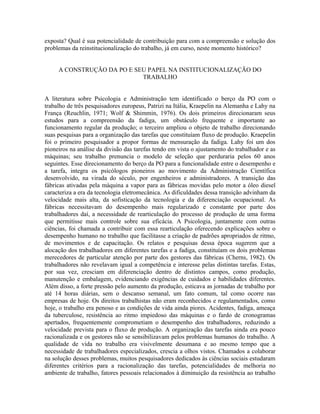 exposta? Qual é sua potencialidade de contribuição para com a compreensão e solução dos
problemas da reinstitucionalização do trabalho, já em curso, neste momento histórico?
A CONSTRUÇÃO DA PO E SEU PAPEL NA INSTITUCIONALIZAÇÃO DO
TRABALHO
A literatura sobre Psicologia e Administração tem identificado o berço da PO com o
trabalho de três pesquisadores europeus, Patrizi na Itália, Kraepelin na Alemanha e Lahy na
França (Reuchlin, 1971; Wolf & Shimmin, 1976). Os dois primeiros direcionaram seus
estudos para a compreensão da fadiga, um obstáculo frequente e importante ao
funcionamento regular da produção; o terceiro ampliou o objeto de trabalho direcionando
suas pesquisas para a organização das tarefas que constituíam fluxo de produção. Kraepelin
foi o primeiro pesquisador a propor formas de mensuração da fadiga. Lahy foi um dos
pioneiros na análise da divisão das tarefas tendo em vista o ajustamento do trabalhador e as
máquinas; seu trabalho prenuncia o modelo de seleção que perduraria pelos 60 anos
seguintes. Esse direcionamento do berço da PO para a funcionalidade entre o desempenho e
a tarefa, integra os psicólogos pioneiros ao movimento da Administração Científica
desenvolvido, na virada do século, por engenheiros e administradores. A transição das
fábricas ativadas pela máquina a vapor para as fábricas movidas pelo motor a óleo diesel
caracteriza a era da tecnologia eletromecânica. As dificuldades dessa transição advinham da
velocidade mais alta, da sofisticação da tecnologia e da diferenciação ocupacional. As
fábricas necessitavam do desempenho mais regularizado e constante por parte dos
trabalhadores daí, a necessidade de rearticulação do processo de produção de uma forma
que permitisse mais controle sobre sua eficácia. A Psicologia, juntamente com outras
ciências, foi chamada a contribuir com essa rearticulação oferecendo explicações sobre o
desempenho humano no trabalho que facilitasse a criação de padrões apropriados de ritmo,
de movimentos e de capacitação. Os relatos e pesquisas dessa época sugerem que a
alocação dos trabalhadores em diferentes tarefas e a fadiga, constituíam os dois problemas
merecedores de particular atenção por parte dos gestores das fábricas (Cherns, 1982). Os
trabalhadores não revelavam igual a competência e interesse pelas distintas tarefas. Estas,
por sua vez, cresciam em diferenciação dentro de distintos campos, como produção,
manutenção e embalagem, evidenciando exigências de cuidados e habilidades diferentes.
Além disso, a forte pressão pelo aumento da produção, esticava as jornadas de trabalho por
até 14 horas diárias, sem o descanso semanal, um fato comum, tal como ocorre nas
empresas de hoje. Os direitos trabalhistas não eram reconhecidos e regulamentados, como
hoje, o trabalho era penoso e as condições de vida ainda piores. Acidentes, fadiga, ameaça
da tuberculose, resistência ao ritmo impiedoso das máquinas e o fardo de cronogramas
apertados, frequentemente comprometiam o desempenho dos trabalhadores, reduzindo a
velocidade prevista para o fluxo de produção. A organização das tarefas ainda era pouco
racionalizada e os gestores não se sensibilizavam pelos problemas humanos do trabalho. A
qualidade de vida no trabalho era visivelmente desumana e ao mesmo tempo que a
necessidade de trabalhadores especializados, crescia a olhos vistos. Chamados a colaborar
na solução desses problemas, muitos pesquisadores dedicados às ciências sociais estudaram
diferentes critérios para a racionalização das tarefas, potencialidades de melhoria no
ambiente de trabalho, fatores pessoais relacionados à diminuição da resistência ao trabalho
 