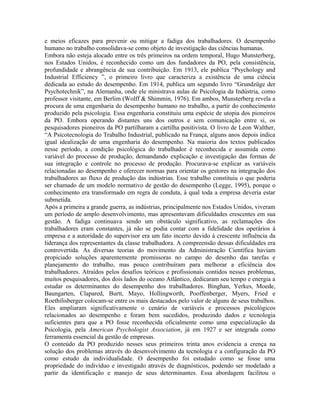 e meios eficazes para prevenir ou mitigar a fadiga dos trabalhadores. O desempenho
humano no trabalho consolidava-se como objeto de investigação das ciências humanas.
Embora não esteja alocado entre os três primeiros na ordem temporal, Hugo Munsterberg,
nos Estados Unidos, é reconhecido como um dos fundadores da PO, pela consistência,
profundidade e abrangência de sua contribuição. Em 1913, ele publica “Psychology and
Industrial Efficiency ”, o primeiro livro que caracteriza a existência de uma ciência
dedicada ao estudo do desempenho. Em 1914, publica um segundo livro “Grundzüge der
Psychotechnik”, na Alemanha, onde ele ministrava aulas de Psicologia da Indústria, como
professor visitante, em Berlim (Wolff & Shimmin, 1976). Em ambos, Munsterberg revela a
procura de uma engenharia do desempenho humano no trabalho, a partir do conhecimento
produzido pela psicologia. Essa engenharia constituiu uma espécie de utopia dos pioneiros
da PO. Embora operando distantes uns dos outros e sem comunicação entre si, os
pesquisadores pioneiros da PO partilharam a cartilha positivista. O livro de Leon Walther,
“A Psicotecnologia do Trabalho Industrial, publicado na França, alguns anos depois indica
igual idealização de uma engenharia do desempenho. Na maioria dos textos publicados
nesse período, a condição psicológica do trabalhador é reconhecida e assumida como
variável do processo de produção, demandando explicação e investigação das formas de
sua integração e controle no processo de produção. Procurava-se explicar as variáveis
relacionadas ao desempenho e oferecer normas para orientar os gestores na integração dos
trabalhadores ao fluxo de produção das indústrias. Esse trabalho constituiu o que poderia
ser chamado de um modelo normativo de gestão do desempenho (Legge, 1995), porque o
conhecimento era transformado em regra de conduta, à qual toda a empresa deveria estar
submetida.
Após a primeira a grande guerra, as indústrias, principalmente nos Estados Unidos, viveram
um período de amplo desenvolvimento, mas apresentavam dificuldades crescentes em sua
gestão. A fadiga continuava sendo um obstáculo significativo, as reclamações dos
trabalhadores eram constantes, já não se podia contar com a fidelidade dos operários à
empresa e a autoridade do supervisor era um fato incerto devido à crescente influência da
liderança dos representantes da classe trabalhadora. A compreensão dessas dificuldades era
controvertida. As diversas teorias do movimento da Administração Científica haviam
propiciado soluções aparentemente promissoras no campo do desenho das tarefas e
planejamento do trabalho, mas pouco contribuíram para melhorar a eficiência dos
trabalhadores. Atraídos pelos desafios teóricos e profissionais contidos nesses problemas,
muitos pesquisadores, dos dois lados do oceano Atlântico, dedicaram seu tempo e energia a
estudar os determinantes do desempenho dos trabalhadores. Binghan, Yerkes, Moede,
Baungarten, Clapared, Burtt, Mayo, Hollingworth, Pooffenberger, Myers, Fried e
Roethilisberger colocam-se entre os mais destacados pelo valor de alguns de seus trabalhos.
Eles ampliaram significativamente o cenário de variáveis e processos psicológicos
relacionados ao desempenho e foram bem sucedidos, produzindo dados e tecnologia
suficientes para que a PO fosse reconhecida oficialmente como uma especialização da
Psicologia, pela American Psychologist Association, já em 1927 e ser integrada como
ferramenta essencial da gestão de empresas.
O conteúdo da PO produzido nesses seus primeiros trinta anos evidencia a crença na
solução dos problemas através do desenvolvimento da tecnologia e a configuração da PO
como estudo da individualidade. O desempenho foi estudado como se fosse uma
propriedade do indivíduo e investigado através de diagnósticos, podendo ser modelado a
partir da identificação e manejo de seus determinantes. Essa abordagem facilitou o
 