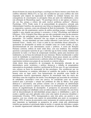 desenvolvimento da crença de psicólogos e sociólogos nos fatores internos como fontes dos
conflitos industriais (Baritz,331), ou seja, eles acreditavam que esses conflitos não eram
originados pelo impacto da organização do trabalho na condição humana mas eram
consequências de conceituações ou percepções falsas por parte dos trabalhadores, como
esta afirmação de Munsterberg sugere. “Os psicólogos devem se ater apenas aos meios e
não aos fins, porque...a ciência não pode resolver problemas políticos”. (Business
Psychology, 1915). Pondo muita fé na potencialidade da perspectiva colocada pela
Administração Científica, eles apostavam suas fichas na integração entre os trabalhadores e
os empresários e gestores, como esta afirmação de Burtt da testemunho. “Os trabalhadores
insatisfeitos não são propriamente sujeitos da análise psicóloga porque a insatisfação no
trabalho é uma situação que pertence à economia e à ética” (Psychology and Industrial
Efficiency, 1923). O próprio Elton Mayo que tem sido considerado como um dos pioneiros
da PO pela sua participação nos experimentos de Hawthorne se alinhava com esse
pensamento. “Os conflitos industriais têm sua origem na preocupação obsessiva do
trabalhador... há uma identidade real entre conflito industrial e surto nervoso” (1923, The
Irrational Factor , Annals, nov). Como se pode ler nas entrelinhas dessas afirmações, o
ajustamento do desempenho às tarefas era estudado como um evento isolado, ou seja,
descontextualizado de seus determinantes sociais e políticos. A teoria das Relações
Humanas contrasta, embora de modo ainda tênue, com essa tendência. Seu conteúdo
questiona o pressuposto taylorista de que o indivíduo age de forma isolada, fundamentado
puramente na razão e na busca da compensação monetária, apenas para maximizar seus
rendimentos, ou em busca da realização de seus interesses. Mesmo reconhecendo o caráter
social do trabalhador os experimentos de Hawthorne deram pouca atenção aos conflitos
sociais e políticos que caracterizavam o ambiente urbano de Chicago, uma vez que em seus
experimentos isolaram esses grupos de sua inserção no contexto urbano.
Ainda dentro dessa perspectiva de investigação do desempenho abstraído de sua
determinância social, econômica e política, destaca-se o trabalho de pesquisadores
representativos da produção cientifica e profissional da PO nos anos 20, que concentraram
seus esforços na busca da mensuração do fato psicológico. Eles acreditavam que era
possível harmonizar as condições individuais às condições das tarefas (a ideologia do
homem certo no lugar certo). Essa harmonização era percebida como função de
procedimentos técnicos rigorosamente objetivos de mensuração tanto dos traços dos
indivíduos como das exigências das tarefas. Essa abordagem que prescindia da consciência
do trabalhador, assumindo-o como ator passivo, foi considerada como um caminho
aceitável para a prevenção e solução dos problemas do chão de fábrica. Esse grupo
dedicou-se à psicometria; uma postura coerente com os princípios da administração
científica que era sensível e aplicava seus esforços na otimização do fluxo de produção
através da engenheirização do desempenho. A perspectiva da psicometria presumia a
realidade psicológica do trabalhador como um dado produzido e terminado. Era uma forma
sutil de desconsideração da individualidade porque julgava os trabalhadores a partir de
escalas e padrões que eram aplicados neles como uma espécie de processo disciplinar e
normatizante (Townley, 1993), hierarquizando-os entre dois pólos, um positivo e um
negativo, com isso, criando uma espécie de potencialidade para punir ou recompensar
(Legge, 1995). O sucesso da psicometria como instrumento de controle gerencial foi uma
peça importante na legitimação na perspectiva de gestão criada pela administração
científica que postulava a priorização dadas às tarefas e a sujeição dos indivíduos e grupos
ao desenho organizacional elaborado pelos engenheiros de produção. Algumas décadas
 