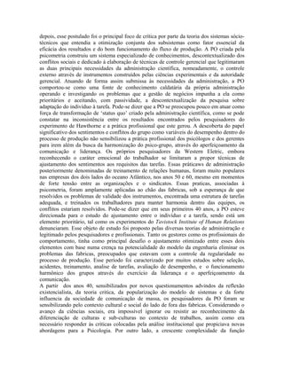 depois, esse postulado foi o principal foco de crítica por parte da teoria dos sistemas sócio-
técnicos que entendia a otimização conjunta dos subsistemas como fator essencial da
eficácia dos resultados e do bom funcionamento do fluxo de produção. A PO criada pela
psicometria construiu um sistema especializado de conhecimentos, descontextualizado dos
conflitos sociais e dedicado à elaboração de técnicas de controle gerencial que legitimaram
as duas principais necessidades da administração científica, nomeadamente, o controle
externo através de instrumentos construídos pelas ciências experimentais e da autoridade
gerencial. Atuando de forma assim submissa às necessidades da administração, a PO
comportou-se como uma fonte de conhecimento caldatária da própria administração
operando e investigando os problemas que a gestão de negócios impunha a ela como
prioritários e aceitando, com passividade, a descontextualização da pesquisa sobre
adaptação do indivíduo à tarefa. Pode-se dizer que a PO se preocupou pouco em atuar como
força de transformação de ‘status quo’ criado pela administração científica, como se pode
constatar na inconsistência entre os resultados encontrados pelos pesquisadores do
experimento de Hawthorne e a prática profissional que este gerou. A descoberta do papel
significativo dos sentimentos e conflitos do grupo como variáveis do desempenho dentro do
processo de produção não sensibilizou a prática profissional dos psicólogos e dos gerentes
para irem além da busca da harmonização do psico-grupo, através do aperfeiçoamento da
comunicação e liderança. Os próprios pesquisadores da Western Eletric, embora
reconhecendo o caráter emocional do trabalhador se limitaram a propor técnicas de
ajustamento dos sentimentos aos requisitos das tarefas. Essas práticaws de administração
posteriormente denominadas de treinamento de relações humanas, foram muito populares
nas empresas dos dois lados do oceano Atlântico, nos anos 50 e 60, mesmo em momentos
de forte tensão entre as organizações e o sindicatos. Essas praticas, associadas à
psicometria, foram amplamente aplicadas ao chão das fabricas, sob a esperança de que
resolvidos os problemas de validade dos instrumentos, encontrada uma estrutura de tarefas
adequada, e treinados os trabalhadores para manter harmonia dentro das equipes, os
conflitos estariam resolvidos. Pode-se dizer que em seus primeiros 40 anos, a PO esteve
direcionada para o estudo do ajustamento entre o indivíduo e a tarefa, sendo está um
elemento prioritário, tal como os experimentos do Tavistock Institute of Human Relations
denunciaram. Esse objeto de estudo foi proposto pelas diversas teorias de administração e
legitimado pelos pesquisadores e profissionais. Tanto os gestores como os profissionais do
comportamento, tinha como principal desafio o ajustamento otimizado entre esses dois
elementos com base numa crença na potencialidade do modelo da engenharia eliminar os
problemas das fabricas, preocupados que estavam com a controle da regularidade no
processo de produção. Esse período foi caracterizado por muitos estudos sobre seleção,
acidentes, treinamento, analise de tarefas, avaliação de desempenho, e o funcionamento
harmônico dos grupos através do exercício da liderança e o aperfeiçoamento da
comunicação.
A partir dos anos 40, sensibilizados por novos questionamentos advindos da reflexão
existencialista, da teoria critica, da popularização do modelo de sistemas e da forte
influencia da sociedade de comunicação de massa, os pesquisadores da PO foram se
sensibilizando pelo contexto cultural e social do lado de fora das fabricas. Considerando o
avanço da ciências sociais, era impossível ignorar ou resistir ao reconhecimento da
diferenciação de culturas e sub-culturas no contexto de trabalhos, assim como era
necessário responder às criticas colocadas pela análise institucional que propiciava novas
abordagens para a Psicologia. Por outro lado, a crescente complexidade da função
 