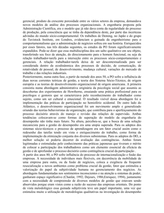 gerencial, produto da crescente porosidade entre os vários setores da empresa, demandava
novos modelos de análise dos processos organizacionais. A engenharia proposta pela
Administração Científica, era o modelo que já não dava conta da regularidade do processo
de produção, pela consciência que se tinha da dependência deste, por parte das incertezas
advindas do mundo sócio-comportamental. Os trabalhos de Deming, no Japão e do grupo
do Tavistock Institute, em Londres, evidenciam a guinada da engenheirismo para o
comportamentalismo que a administração de negócios sofreu em sua história. Enriquecidos
por esses fatores, nas três décadas seguintes, os estudos da PO foram significativamente
expandidos. Pode-se dizer que essa multidisciplina deu um salto qualitativo em seu objeto,
transferindo seu foco de atenção, do direcionamento para o homem funcional, ou seja da
relação trabalhador-tarefa para a interseção entre os processos sócio-comportamentais e
gerenciais. A relação trabalhador-tarefa deixa de ser descontextualizada para ser
considerada dentro da ecodinânmica dos processos de decisão, de comunicação, de
rotatividade de pessoal, de desenvolvimento, mudança cultural, variações do mercado de
trabalho e das relações industriais.
Posteriormente, numa outra fase, a partir da metade dos anos 50, a PO sofre a influência de
duas novas correntes teóricas de gestão, a teoria dos Sistema Sócio-Técnico, de origem
européia e as teorias de desenvolvimento organizacional de origem americana. A primeira
consistiu numa abordagem administrativa originária da psicologia social que assumiu as
descobertas dos experimentos de Howthorne, ensaiando uma prática profissional para os
psicólogos e gestores que se caracterizava pelo reconhecimento do trabalhador como
sujeito, como um ser cultural e emocional. O resultado visível dessa abordagem foi a
implementação das práticas de participação no hemisfério ocidental. Do outro lado do
Atlântico, o desenvolvimento organizacional foi um movimento amplo e generalizado
oriundo das teorias behavioristas de organização, que contribuiu para o aperfeiçoamento do
processo decisório através do manejo e revisão das relações de supervisão. Ambas
tendências colocavam-se como formas de superação do modelo da engenharia do
desempenho não tinha mais futuro. Na altura, percebeu-se, que a busca de uma solução
mecanicista para a gestão do desempenho era uma utopia superada. Para os adeptos dos
sistemas sócio-técnicos o processo de aprendizagem era um fator crucial assim como o
redesenho das tarefas tendo em vista o enriquecimento do trabalho, como forma de
implementação da otimização conjunta dos diversos subsistemas. Para os adeptos do DO, a
melhor solução só poderia decorrer da avaliação das contingências. Ambas foram
legitimadas e estimuladas pelo conhecimento das práticas japonesas que tiveram o mérito
de colocar a participação dos trabalhadores como um elemento essencial da eficácia da
gestão e de aprofundar o processo decisório como contingência crucial da participação .
A partir dos anos 80, a PO sofre influência do processo de internacionalização e fusão das
empresas. A necessidade de indivíduos mais flexíveis, em decorrência da mobilidade de
uma empresa para outra, ou da fusão de negócios, coloca a exigência da frequente
resocialização a novos ambientes como problema crucial da gestão, fator que estimulou a
valorização do papel da subjetividade humana no gerenciamento dos negócios. As
abordagens fundamentadas nos sentimentos inconscientes e na atenção a sistemas de poder,
ganharam espaço significativo (Chanlat, 1992; Dejours, 1986;Enriquez, 1994), juntamente
com a necessidade de compreensão de diversos modelos de gestão que estavam sendo
absorvidos porque eram vistos como a razão do sucesso das empresas orientais. Do ponto
de vista metodológico essa guinada subjetivista teve um papel importante, uma vez que
estimulou muito a utilização de metodologias qualitativas na investigação do desempenho
 