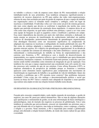 no trabalho e colocou o todo da empresa como objeto da PO, transcendendo a relação
trabalhador-tarefa de seus primórdios. Essa tendência enriqueceu significativamente o
repertório de recursos disponíveis na PO para análise das redes inter-organizacionais,
sintoma de uma clara aceitação por parte da gestão de empresas de que o espaço de trabalho
nas organizações estava se tornando muito complexo e ambíguo, como um lugar de
incertezas e instabilidade. O indivíduo volta a ser visto como um pivô do sistema gerencial,
não mais como alguém que deveria se conformar à engenharia das tarefas mas como
alguém que participa ativamente da construção dessa engenharia. A empresa deixa de ser
vista como uma orquestra, na qual todos recebem uma partitura, e passa a ser vista como
uma equipe de basquete na qual os jogadores criam e modificam a partitura em campo.
Essa maior dependência das decisões por parte dos indivíduos estimulou a dedicação de
muita energia ao processo de transformação do conhecimento individual em padrões
coletivos de desempenho, posteriormente denominado de aprendizagem organizacional.
Esta abordagem funcionou como um mecanismo significativo na compreensão da
adaptação das empresas às incertezas e ambiguidades do mundo globalizado dos anos 90.
Dar conta da contínua adaptação a mudanças constantes às quais os trabalhadores e
gerentes estavam sujeitos, foi o objetivo da aprendizagem organizacional. Já na década de
90, com a explosão dos sistemas de informação e das redes eletrônicas e sociais que estão
redesenhando a institucionalização do trabalho na forma do empreendedorismo e das
carreiras sem fronteiras, a PO defrontou-se com o desafio do desenvolvimento do
empreendedor, ou o agente econômico reflexivo, que é o trabalhador que opera distanciado
de estruturas, hierarquias e manuais. As fronteiras ficam mais porosas, a cada dia, e por isso
mesmo sendo melhor entendidas como elementos de integração do que de separação. Essa
tendência faz com que o espaço organizacional seja considerado mais sob o ponto de vista
dos processos nele contidos do que de sua estrutura. Como afirma Rousseau (1997), as
empresas afastando-se da perspectiva de entidades porque as fronteiras e estruturas
aparecem como elementos menos significativos para compreensão dos movimentos de
transformação na organização do trabalho e na qualidade de vida do trabalhador. Quais são
os desafios e problemas que o PO encontra nesse contexto? Que problemas merecem
prioridade? Como evitar um viés análogo a descontextualização política e social que
ocorreu no berço da PO? Talvez a maneira mais adequada de responder a essas questões
seja realizar uma ampla revisão nas relações homem-trabalho nesta década.
OS DESAFIOS DA GLOBALIZAÇÃO PARA PSICOLOGIA ORGANIZACIONAL
Forçada pela crescente competitividade e pela rápida expansão da tecnologia, a gestão de
negócios, nos anos 90, passa por radical metamorfose. Não se trata de algumas alterações
quer aperfeiçoem o instrumental de gestão, ou de uma reformulação de bases ontológicas e
epistemológicas, mais de inserção dos negócios no processo de globalização. Esta é uma
tendência já conhecida que provavelmente, crescerá em intensidade nos próximos anos e
que está afetando não só os negócios, mas todas as instituições, como o emprego, a família,
a religião e o governo. Neste momento, a PO é requisitada para estudar a globalização
porque está alterando a relação homem-trabalho, de modo não menos radical do que altera
a sociedade.
 