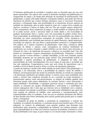 O fenômeno globalização da sociedade é complexo para ser discutido aqui, por isso será
apenas apresentado. Seu aspecto mais central (a dimensão ontológica da globalização) é a
compreensão do espaço e do tempo pela utilização da tecnologia da teleinformação. Pela
globalização, o espaço sofre dupla alteração: (1)enquanto distância, pelo poder das infovias
eletrônicas de permitir que eventos distantes interatuem como se estivessem fisicamente
próximos, e (2)enquanto lugar, pela possibilidade de se transformar diversos aspectos da
realidade em informação, para se poder manejá-lo como tal, o espaço físico ocupado por
arquivos, escritórios e bancos de dados cabe em CDs que ocupam espaços desprezível.
Como consequência, dessa compressão de espaço, o tempo também se comprime pelo fato
de se poder acessar, enviar e processar dados de modo rápido e sem necessidade de
qualquer deslocamento físico e, muitas vezes sem necessidade do próprio contato físico.
Essas propriedades da globalização abriram uma série de potencialidades que podem ser
detectadas em outras características emergentes da sociedade. Assim, constata-se, no
mundo globalizado, mais facilidade para inserção de capital financeiro, capital intelectual e
tecnologia aos negócios, fato que altera o equacionamento comercial e a competitividade.
Este poderia ser o aspecto econômico da globalização. Além disso, constata-se rápida
circulação de objetos e sujeitos, como consequência do contínuo bombardeio de
significantes aos eventos, tornando o capital simbólico um dos fatores mais relevantes na
formação do valor e do significado das pessoas e objetivos, na sociedade atual. Esse fato
poderia ser considerado o aspecto antropológico da globalização. Finalmente, a abertura
para as pessoas viverem distintas e variadas identidades, já não mais limitadas aquelas
identidades propostas por um particular grupo cultural. Esta potencialidade poderia ser
considerada o aspecto psicológico da globalização. A integração de todas essas
potencialidades de modo interdependente cria novas regras de jogo para a sociedade que
tem sido impiedosas. Comportando-se como uma nova forma de imperialismo cujo o
caudilho é invisível diante do qual os fortes e os fracos são igualmente impotentes.
A gestão de empresas e tarefas estão sendo afetadas de modo radical. Pela globalização e a
tecnologia a ela relacionada, têm-se a possibilidade da empresa virtual, do trabalho a
distância, da homogeneização das tarefas de profissões distintas no teclado do computador
e da diminuição significativa do trabalho manual. A carreira cresce como mobilidade entre
tarefas e missões mais complexas deixando de ser a ascensão na escala hierárquica, o
gerenciamento aparece como auto-gerenciamento, as relações de trabalho ganham mais
autonomia porque estão menos dependentes de contratos formais e mais relacionadas à
imprevisibilidade e flexibilidade, a regulagem gerencial externa é substituída pelo auto-
controle, as estruturas por equipes interdependentes e polivalentes e a estabilidade do
vínculo empregatício não é mais algo que interesse nem ao trabalhador nem a empresa.
Essas condições tem alterado os problemas vivenciados pelos trabalhadores que agora tem
mais controle do ambiente de trabalho, mais autonomia e, consequentemente, mais
responsabilidades sobre os resultados. É por isso que as condições desumanas das fábricas
de duas décadas atrás foram substituídas pelo estresse gerado pela pressão para se cumprir
metas e cronogramas.
Se a integração do grupo de trabalho, a atualização de competências, o controle dos
resultados, as condições do ambiente e a realização pessoal eram desafios para o PO na era
industrial, no contexto da globalização essas questões ganham uma dimensão mais
problemática pelas incertezas e ambiguidades do ambiente, em contínua mutação e pela
quase impossibilidade de se lidar com variáveis essenciais do problema. Enfrenta-se o risco
da descartabilidade como regra, na qual sempre se é ao mesmo tempo instrumento e vítima.
 