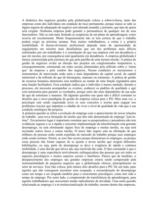 A dinâmica dos negócios gerados pela globalização coloca a sobrevivência, tanto das
empresas como dos indivíduos em condição de risco permanente, porque nunca se sabe se
algum aspecto de adequação do negócio será alterado amanhã, e portanto, que tipo de ajuste
será exigido. Nenhuma empresa pode garantir a permanência de qualquer um de seus
funcionários. Não se está mais limitado as exigências de um plano de aprendizagem, como
ocorria até recentemente. Muito frequentemente não se tem certeza do que o trabalho
poderá exigir na próxima semana. Para muitos trabalhadores, a rotina é a própria
instabilidade. O desenvolvimento profissional depende tanto de oportunidade de
engajamento em missões mais desafiadoras que um dos problemas mais difíceis
enfrentados por um trabalhador é a constatação de que sua empresa está em decadência e
que ele mesmo, por consequência está igualmente em decadência. A empresa globalizada é
menos caracterizada pela estrutura do que pela partilha de uma mesma missão. A prática de
gestão de negócios evolui na direção dos projetos em conglomerados temporários e,
consequentemente, estruturada em redes sociais alimentadas pela reflexão sobre o ‘status
quo’ da empresa e pelo cenário dos negócios. Nessas condições os mecanismos e
instrumentos de intervenção estão mais e mais dependentes do capital social, do capital
intelectual e da reflexão do que de hierarquias, manuais ou estruturas. A prática de gestão
de recursos humanos demonstra esta tendência ao mudar de uma função reguladora para
uma função facilitadora. Essa condição indica que o indivíduo é menos tutelado, durante o
processo, ele necessita acompanhar os eventos, conhecer os padrões de qualidade e agir
com autonomia para garantir os resultados, porque estes são mais dependentes de sua ação
do que de estruturas e manuais. Há algumas questões nas quais não é difícil constatar os
desafios que o novo paradigma de gestão de empresa coloca para o PO. Mais uma vez, a
psicologia está sendo requisitada rever os seus conceitos e teorias para engajar nos
problemas cruciais que impedem o cidadão de viver o nível de qualidade de vida que a sua
condição ontológica lhe propicia.
A primeira questão se refere a evolução do emprego com o aparecimento de novas relações
de trabalho uma nova formação de tarefas que têm sido denominada de emprego “just-in-
time”. Em primeiro lugar é importante constatar que os pesquisadores e pensadores não tem
evidências seguras e se a rápida e crescente implementação da teleinformação está gerando
desemprego, ou está eliminando alguns foco de emprego e muitas tarefas, ou seja está
recriando outros focos e outras tarefas. O único fato seguro está na afirmação de que
milhares de pessoas estão sendo expelidas do mercado de trabalho porque seus empregos
estão sendo extintos. Porém, se esse fato ocorre porque diminuíram os empregos, ou porque
essas pessoas não foram capazes de se ajustar a novas tarefas que exigem diferentes
habilitações, ou seja, parte do desemprego se deve a exigência de rápida e contínua
mobilidade, é uma dúvida que talvez não seja resolvida tão cedo. O fato constatado é que o
desemprego é uma experiência terrivelmente enfraquecedora das pessoas que em todos os
aspectos psicológicos e muitos aspectos sociais e familiares. Parece que de imediato, o
desaparecimento dos empregos nas grandes empresas estaria sendo compensado pela
instrumentalidade de pequenos negócios que a globalização oferece, principalmente no
setor de serviços. Esse fato coloca, pelo menos dois desafios para a PO. De um lado, para
aqueles que não conseguem encontrar uma ocupação, a reconsideração do desemprego
como um tempo a ser ocupado também para o crescimento psicológico, como tem sido o
tempo de emprego. Por outro lado, a compreensão da transferência de aprendizagem, para
aqueles trabalhadores que necessitam mudar radicalmente de atividade. Uma outra questão
relacionada ao emprego é a re-institucionalização do trabalho, mesmo dentro das empresas,
 