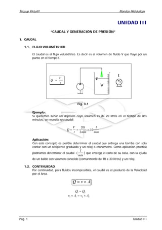Tecsup Virtu@l Mandos Hidráulicos
Pag. 1 Unidad III
UNIDAD III
“CAUDAL Y GENERACIÓN DE PRESIÓN”
1. CAUDAL
1.1. FLUJO VOLUMÉTRICO
El caudal es el flujo volumétrico. Es decir es el volumen de fluido V que fluye por un
punto en el tiempo t.
Q
V
t
=
V
12
6
39
t
Fig. 3.1
Ejemplo:
Si queremos llenar un depósito cuyo volumen es de 20 litros en el tiempo de dos
minutos, se necesita un caudal:
Q
V
t
l
min
l
min
= = =
20
2
10
Aplicación:
Con este concepto es posible determinar el caudal que entrega una bomba con solo
contar con un recipiente graduado y un reloj o cronómetro. Como aplicación practica
podríamos determinar el caudal (
l
min
) que entrega el caño de su casa, con la ayuda
de un balde con volumen conocido (comúnmente de 10 a 30 litros) y un reloj.
1.2. CONTINUIDAD
Por continuidad, para fluidos incompresibles, el caudal es el producto de la Velocidad
por el Area.
Q v A= ×
Q Q1 2=
v A v A1 1 2 2× = ×
 
