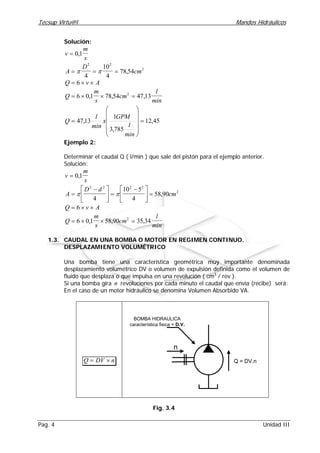 Tecsup Virtu@l Mandos Hidráulicos
Pag. 4 Unidad III
Solución:
v
m
s
= 0 1,
A
D
cm= = =π π
2 2
2
4
10
4
78 54,
Q v A= × ×6
Q
m
s
cm
l
min
= × × =6 0 1 78 54 47 132
, , ,
45,12
785,3
1
13,47 =












=
min
l
GPM
x
min
l
Q
Ejemplo 2:
Determinar el caudal Q ( l/min ) que sale del pistón para el ejemplo anterior.
Solución:
v
m
s
= 0 1,
A
D d
cm=
−




 =
−




 =π π
2 2 2 2
2
4
10 5
4
58 90,
Q v A= × ×6
Q
m
s
cm
l
min
= × × =6 0 1 58 90 35 342
, , ,
1.3. CAUDAL EN UNA BOMBA O MOTOR EN REGIMEN CONTINUO.
DESPLAZAMIENTO VOLUMÉTRICO
Una bomba tiene una característica geométrica muy importante denominada
desplazamiento volumétrico DV o volumen de expulsión definida como el volumen de
fluido que desplaza o que impulsa en una revolución ( cm3
/ rev ).
Si una bomba gira n revoluciones por cada minuto el caudal que envía (recibe) será:
En el caso de un motor hidráulico se denomina Volumen Absorbido VA.
Q DV n= ×
BOMBA HIDRAULICA
característica fisica = D.V.
Q = DV.n
n
Fig. 3.4
 