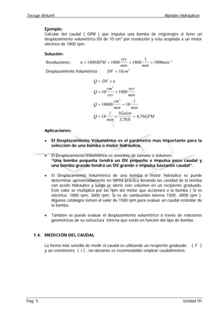 Tecsup Virtu@l Mandos Hidráulicos
Pag. 5 Unidad III
Ejemplo:
Calcular del caudal ( GPM ) que impulsa una bomba de engranajes si tiene un
desplazamiento volumétrico DV de 10 cm3
por revolución y esta acoplada a un motor
eléctrico de 1800 rpm.
Solución:
Revoluciones: n RPM
rev
min min
min= = = = −
1800 1800 1800
1
1800 1
Desplazamiento Volumétrico : DV cm= 10 3
Q DV n
Q
cm
rev
rev
min
Q
cm
min
l
min
Q
l
min
Galon
l
GPM
= ×
= ×
= =
= × =
10 1800
18000 18
18
1
3 785
4 76
3
3
,
,
Aplicaciones:
• El Desplazamiento Volumétrico es el parámetro mas importante para la
selección de una bomba o motor hidráulico.
• El Desplazamiento Volumétrico es sinónimo de tamaño o Volumen:
“Una bomba pequeña tendrá un DV pequeño e impulsa poco caudal y
una bomba grande tendrá un DV grande e impulsa bastante caudal”.
• El Desplazamiento Volumétrico de una bomba o motor hidráulico se puede
determinar aproximadamente en forma práctica llenando las cavidad de la bomba
con aceite hidráulico y luego se vierte este volumen en un recipiente graduado.
Este valor se multiplica por las rpm del motor que accionará a la bomba ( Si es
eléctrico: 1800 rpm, 3600 rpm; Si es de combustión interna 1500...4000 rpm ).
Algunos catálogos toman el valor de 1500 rpm para evaluar un caudal estándar de
la bomba.
• También se puede evaluar el desplazamiento volumétrico a través de relaciones
geométricas de su estructura interna que están en función del tipo de bomba.
1.4. MEDICIÓN DEL CAUDAL
La forma más sencilla de medir el caudal es utilizando un recipiente graduado ( V )
y un cronómetro ( t ) , no obstante es recomendable emplear caudalímetros.
 