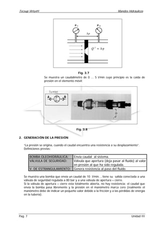 Tecsup Virtu@l Mandos Hidráulicos
Pag. 7 Unidad III
p∆
p 1
p 2
p2
∆≈Q
Fig. 3.7
Se muestra un caudalimetro de 0 ... 5 l/min cuyo principio es la caida de
presión en el elemento móvil:
Fig. 3.8
2. GENERACIÓN DE LA PRESIÓN
“La presión se origina, cuando el caudal encuentra una resistencia a su desplazamiento”.
Definiciones previas:
BOMBA OLEOHIDRÁULICA: Envía caudal al sistema.
VÁLVULA DE SEGURIDAD: Válvula que apertura (deja pasar al fluido) al valor
en presión al que ha sido regulada.
V. DE ESTRANGULAMIENTO: Genera resistencia al paso del fluido.
Se muestra una bomba que envía un caudal de 10 l/min. , tiene su salida conectada a una
válvula de seguridad regulada a 80 bar y a una válvula de apertura – cierre.
Si la válvula de apertura – cierre esta totalmente abierta, no hay resistencia; el caudal que
envía la bomba pasa libremente y la presión en el manómetro marca cero (realmente el
manómetro debe de indicar un pequeño valor debido a la fricción y a las pérdidas de energía
en la tubería).
 