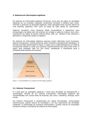 3. Sistemas de Informações Logísticas

Os sistemas de informações logísticas funcionam como elos que ligam as atividades
logísticas em um processo integrado, combinando hardware e software para medir,
controlar e gerenciar as operações logísticas. Estas operações tanto ocorrem dentro de
uma empresa específica, bem como ao longo de toda cadeia de suprimentos.
Podemos considerar como hardware desde computadores e dispositivos para
armazenagem de dados até instrumentos de entrada e saída do mesmo, tais como:
impressoras de código de barras, leitores óticos, GPS, etc. Software inclui sistemas e
aplicativos / programas usados na logística.
Os sistemas de informações logísticas possuem quatro diferentes níveis funcionais:
sistema transacional, controle gerencial, apoio à decisão e planejamento estratégico. O
formato piramidal apresentado na figura 1 sugere que a implementação de um sistema
transacional robusto é a base que sustenta o aprimoramento dos outros três níveis. A
seguir será analisado cada um dos níveis, ressaltando a importância para a
competitividade logística da empresa.

Figura 1 - Funcionalidades de um Sistema de Informações Logísticas

3.1. Sistema Transacional
É a base para as operações logísticas e fonte para atividades de planejamento e
coordenação. Através de um sistema transacional, informações logísticas são
compartilhadas com outras áreas da empresa, tais como: marketing, finanças, entre
outras.
Um sistema transacional é caracterizado por regras formalizadas, comunicações
interfuncionais, grande volume de transações e um foco operacional nas atividades
cotidianas. A combinação de processos estruturados e grande volume de transações
aumenta a ênfase na eficiência do sistema de informações.

 